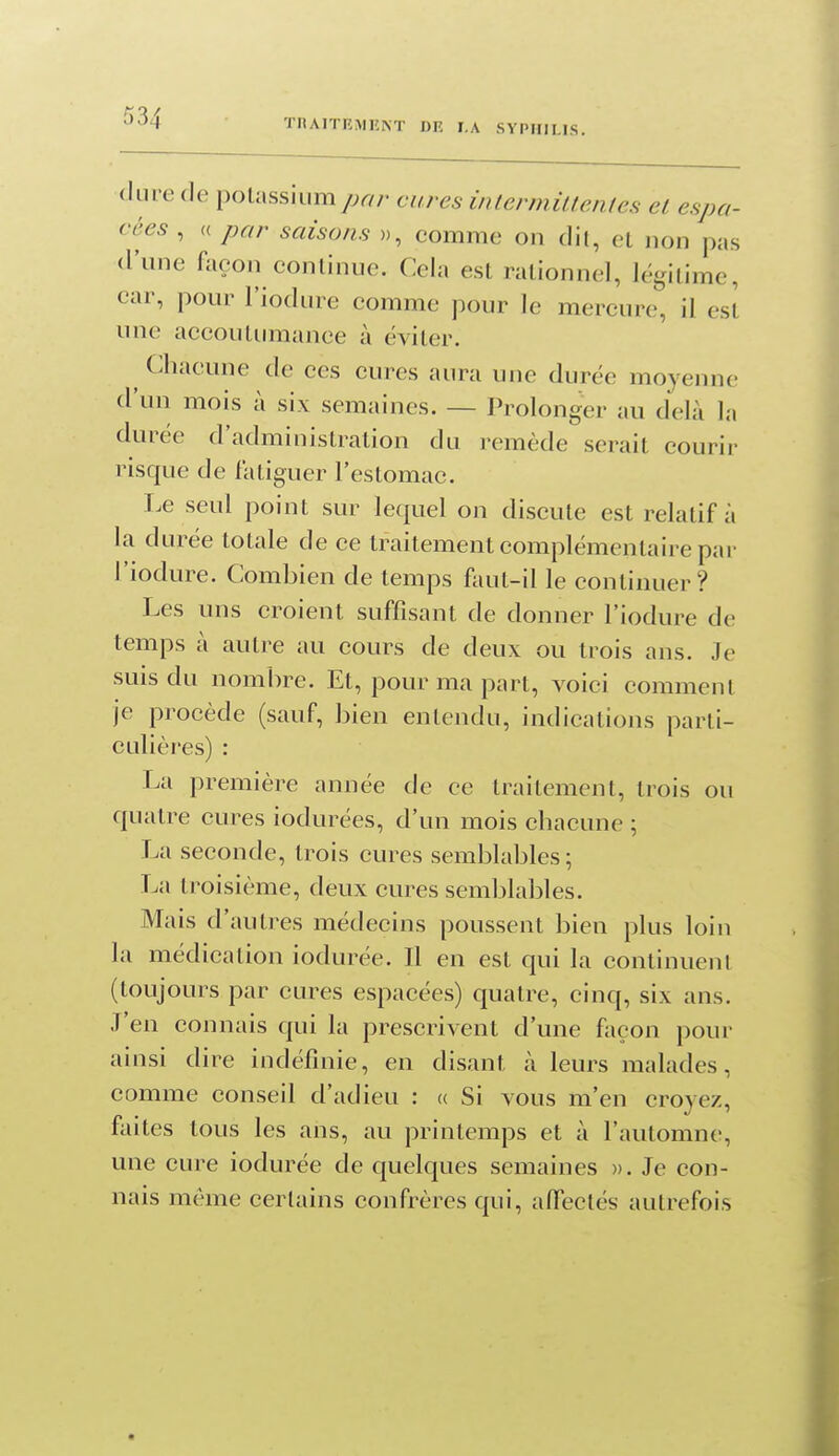 dure de potassiumyj^//- cures intermittentes et espa- cées , « par saisons », comme on dit, et non pas d'une façon continue. Cela est rationnel, légitime, car, pour l'iodure comme pour le mercure, il est une accoutumance à éviter. ^ Chacune de ces cures aura une durée moyenne d'un mois à six semaines. — Prolonger au delà la durée d'administration du remède serait courir risque de fatiguer l'estomac. Le seul point sur lequel on discute est relatif à la durée totale de ce traitement complémentaire par l'iodure. Combien de temps faut-il le continuer? Les uns croient suffisant de donner l'iodure de temps à autre au cours de deux ou trois ans. Je suis du nombre. Et, pour ma part, voici comment je procède (sauf, bien entendu, indications parti- culières) : La première année de ce traitement, trois ou quatre cures iodurées, d'un mois chacune ; La seconde, trois cures semblables; La troisième, deux cures semblables. Mais d'autres médecins poussent bien plus loin la médication iodurée. Il en est qui la continuent (toujours par cures espacées) quatre, cinq, six ans. J'en connais qui la prescrivent d'une façon pour ainsi dire indéfinie, en disant à leurs malades, comme conseil d'adieu : « Si vous m'en croyez, faites tous les ans, au printemps et à l'automne, une cure iodurée de quelques semaines ». Je con- nais même certains confrères qui, affectés autrefois
