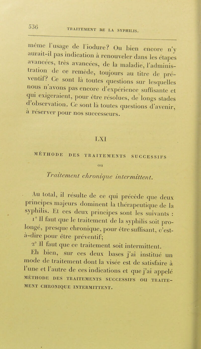 TRAITEMENT DE LA SYPHILIS, môme l'usage de l'iodure? Ou bien encore n'y aurait-il pas indication à renouveler dans les étapes avancées, très avancées, de la maladie, l'adminis- tration de ce remède, toujours au litre de pré- ventif.''^ Ce sont là toutes questions sur lesquelles nous n'avons pas encore d'expérience suffisante et qui exigeraient, pour être résolues, de longs stades d'observation. Ce sont là toutes questions d'avenir, à réserver pour nos successeurs. LXI MÉTHODE DES TRAITEMENTS SUCCESSIFS on Traitement chronique intermittent. Au total, il résulte de ce qui précède que deux principes majeurs dominent la thérapeutique de la syphilis. Et ces deux principes sont les suivants : 1° Il faut que le traitement de la syphilis soit pro- longé, presque chronique, pour être suffisant, c'est- à-dire pour être préventif; 2 Il fiiut que ce traitement soit intermittent. Eh bien, sur ces deux bases j'ai institué un mode de traitement dont la visée est de satisfaire à l'une et l'autre de ces indications et que j'ai appelé MÉTHODE DES TRAITEMENTS SUCCESSIFS OU TRAITE- MENT CHRONIQUE INTERMITTENT.