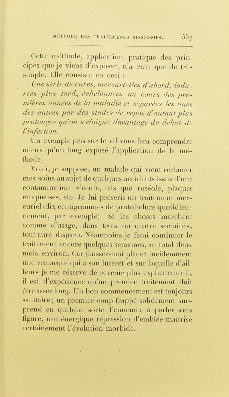 MÉTHODE DES THAITEMENTS SUCCESSIFS. Cette méthode, application pratique des prin- cipes que je viens d'exposer, n'a rien que de très simple. Elle consiste en ceci : Une série de cures, mercurielles d'abord^ iodu- rées plus tard^ échelonnées au cours des pre- mières années de la maladie et séparées les unes des autres par des stades de repos d'autant plus prolongés qu'on s'éloigne davantage du début de l'infection. Un exemple pris sur le vif vous fera comprendre mieux qu'un long exposé l'application de la mé- thode. Voici, je suppose, un malade qui vient réclamer mes soins au sujet de quelques accidents issus d'une contamination récente, tels que roséole, plaques muqueuses, etc. Je lui prescris un traitement mer- curiel (dix centigrammes de protoiodure quotidien- nement, par exemple). Si les choses marchent comme d'usage, dans trois ou quatre semaines, tout aura disparu. Néanmoins je ferai continuer le traitement encore quelques semaines, au total deux mois environ. Car (laissez-moi placer incidemment une remarque qui a son intérêt et sur laquelle d'ail- leurs je me réserve de revenir plus explicitement), il est d'expérience qu'un premier traitement doit être assez long. Un bon commencement est toujours salutaire; un premier coup frappé solidement sur- prend en quelque sorte l'ennemi ; à parler sans figure, une énergique répression d'emblée maîtrise certainement l'évolution morbide.