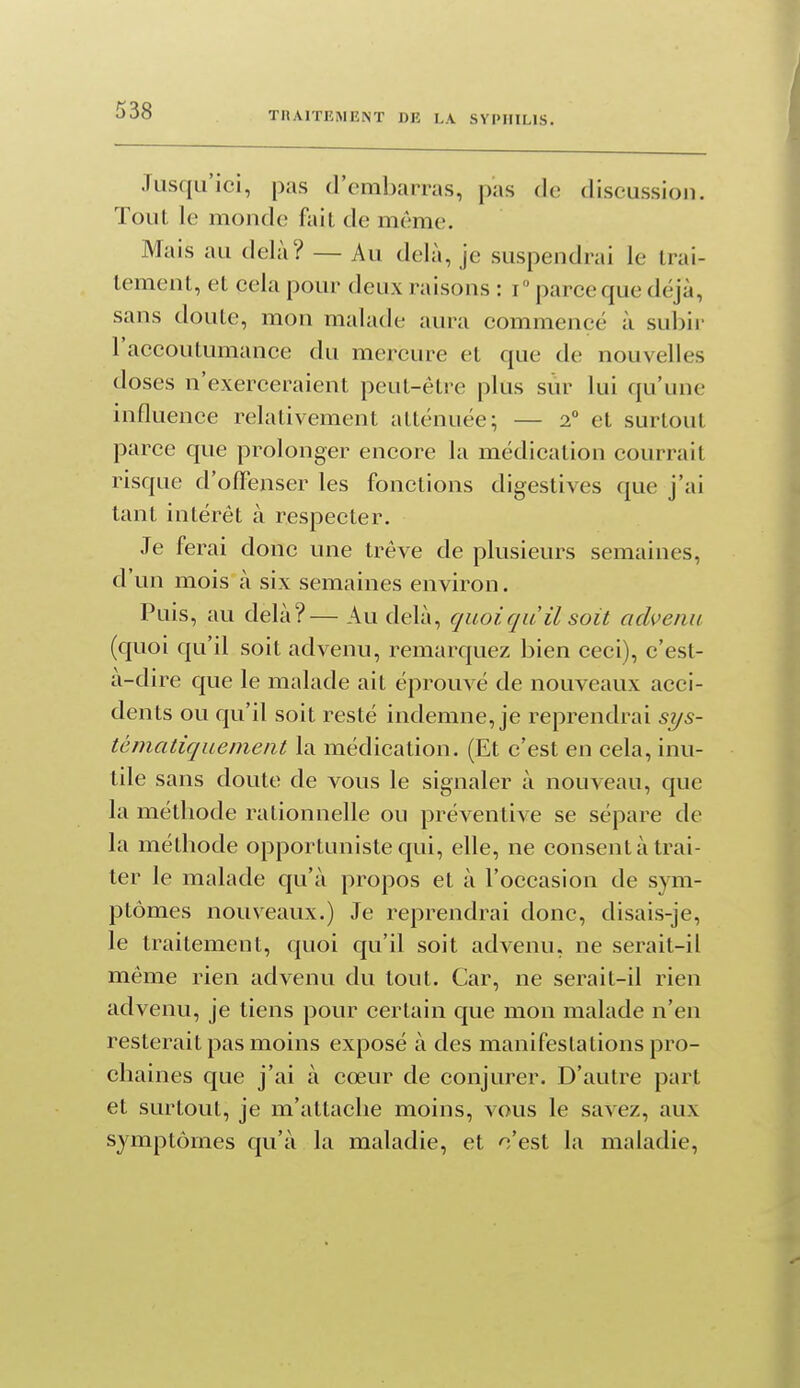 TIIAITEMENT DE LA SYPHILIS. Jusqu'ici, pas d'embarras, pas do discussion. Tout le monde fait de même. Mais au delà? — Au delà, je suspendrai le trai- tement, et cela pour deux raisons : T parce que déjà, sans doute, mon malade aura commencé à subir l'accoutumance du mercure et que de nouvelles doses n'exerceraient peut-être plus sur lui qu'une influence relativement atténuée; — 2 et surtout parce que prolonger encore la médication courrait risque d'ofFenser les fonctions digestives que j'ai tant intérêt à respecter. Je ferai donc une trêve de plusieurs semaines, d'un mois à six semaines environ. Puis, au delà?— Au delà, quoiqu il soit advenu (quoi qu'il soit advenu, remarquez bien ceci), c'est- à-dire que le malade ait éprouvé de nouveaux acci- dents ou qu'il soit resté indemne, je reprendrai sys- tématiquement la médication. (Et c'est en cela, inu- tile sans doute de vous le signaler à nouveau, que la métliode rationnelle ou préventive se sépare de la méthode opportuniste qui, elle, ne consent à trai- ter le malade qu'à propos et à l'occasion de sym- ptômes nouveaux.) Je reprendrai donc, disais-je, le traitement, quoi qu'il soit advenu, ne serait-il même rien advenu du tout. Car, ne serait-il rien advenu, je tiens pour certain que mon malade n'en resterait pas moins exposé à des manifestations pro- chaines que j'ai à cœur de conjurer. D'autre part et surtout, je m'attache moins, vous le savez, aux symptômes qu'à la maladie, et c'est la maladie,