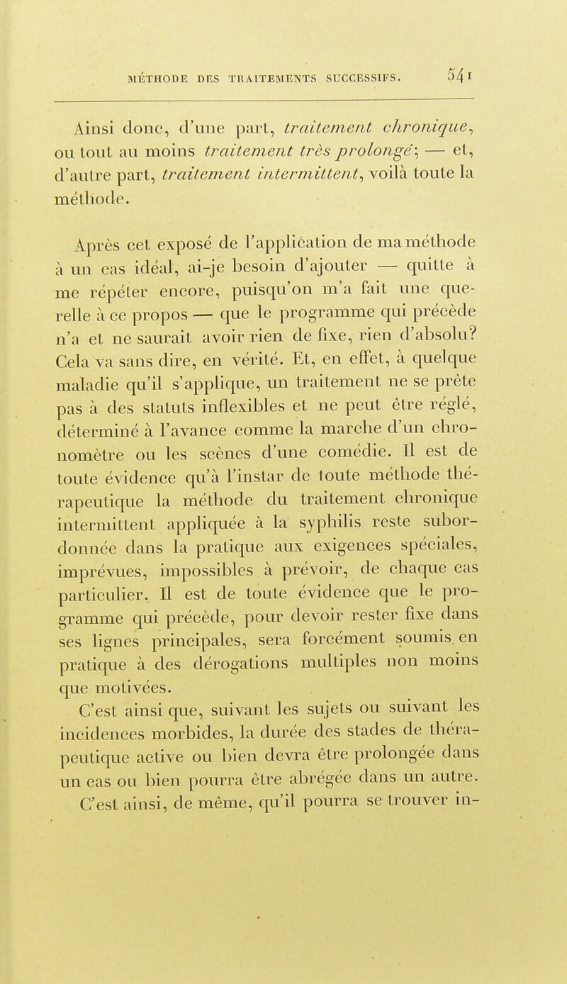Ainsi donc, d'une part, traitement chronique^ ou tout au moins traitement très prolongé:, — et, d'autre part, traitement intermittent^ voilà toute la méthode. Après cet exposé de l'application de ma méthode à un cas idéal, ai-je besoin d'ajouter — quitte à me répéter encore, puisqu'on m'a fait une que- relle à ce propos — que le programme qui précède n'a et ne saurait avoir rien de fixe, rien d'absolu? Cela va sans dire, en vérité. Et, en effet, à quelque maladie qu'il s'applique, un traitement ne se prête pas à des statuts inflexibles et ne peut être réglé, déterminé à l'avance comme la marche d'un chro- nomètre ou les scènes d'une comédie. Il est de toute évidence qu'à l'instar de toute méthode thé- rapeutique la méthode du traitement chronique intermittent appliquée à la syphilis reste subor- donnée dans la pratique aux exigences spéciales, imprévues, impossibles à prévoir, de chaque cas particulier. Il est de toute évidence que le pro- gramme qui précède, pour devoir rester fixe dans ses lignes principales, sera forcément soumis en pratique à des dérogations multiples non moins que motivées. C'est ainsi que, suivant les sujets ou suivant les incidences morbides, la durée des stades de théra- peutique active ou bien devra être prolongée dans un cas ou bien pourra être abrégée dans un autre. C'est ainsi, de même, qu'il pourra se trouver in-
