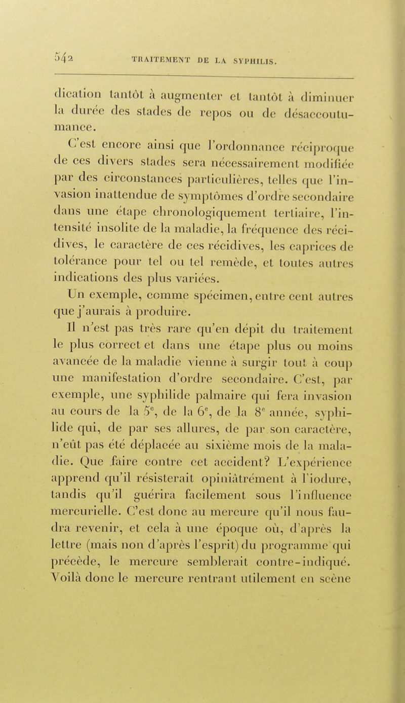 dicalion tantôt à augmenter et tantôt à diminuer la durée des stades de repos ou de désaceoutu- mance. C'est encore ainsi que l'ordonnanee réciproque de ces divers stades sera nécessairement modifiée par des circonstauces particulières, telles que l'in- vasion inattendue de symptômes d'ordre secondaire dans une étape chronologiquement tertiaire, l'in- tensité insolite de la maladie, la fréquence des réci- dives, le caractère de ces récidives, les caprices de tolérance pour tel ou tel remède, et toutes autres indications des plus variées. Un exemple, comme spécimen, entre cent autres que j'aurais à produire. Il n'est pas très rare qu'en dépit du traitement le plus correct et dans une étape plus ou moins avancée de la maladie vienne à surgir tout à coup une manifestation d'ordre secondaire. C'est, par exemple, une sypliilide palmaire qui fera invasion au cours de la 5% de la 6% de Ja 8 année, syplii- lide qui, de par ses allures, de par son caractère, n'eût pas été déplacée au sixième mois de la mala- die. Que faire contre cet accident? L'expérience apprend qu'il résisterait opiuiàtrément à l'iodure, tandis qu'il guérira facilement sous l'influence mercurielle. C'est donc au mercure qu'il nous fau- dra revenir, et cela à une époque où, d'après la lettre (mais non d'après l'esprit) du programme qui précède, le mercure semblerait contre-indiqué. Voilà donc le mercure rentrant utilement en scène