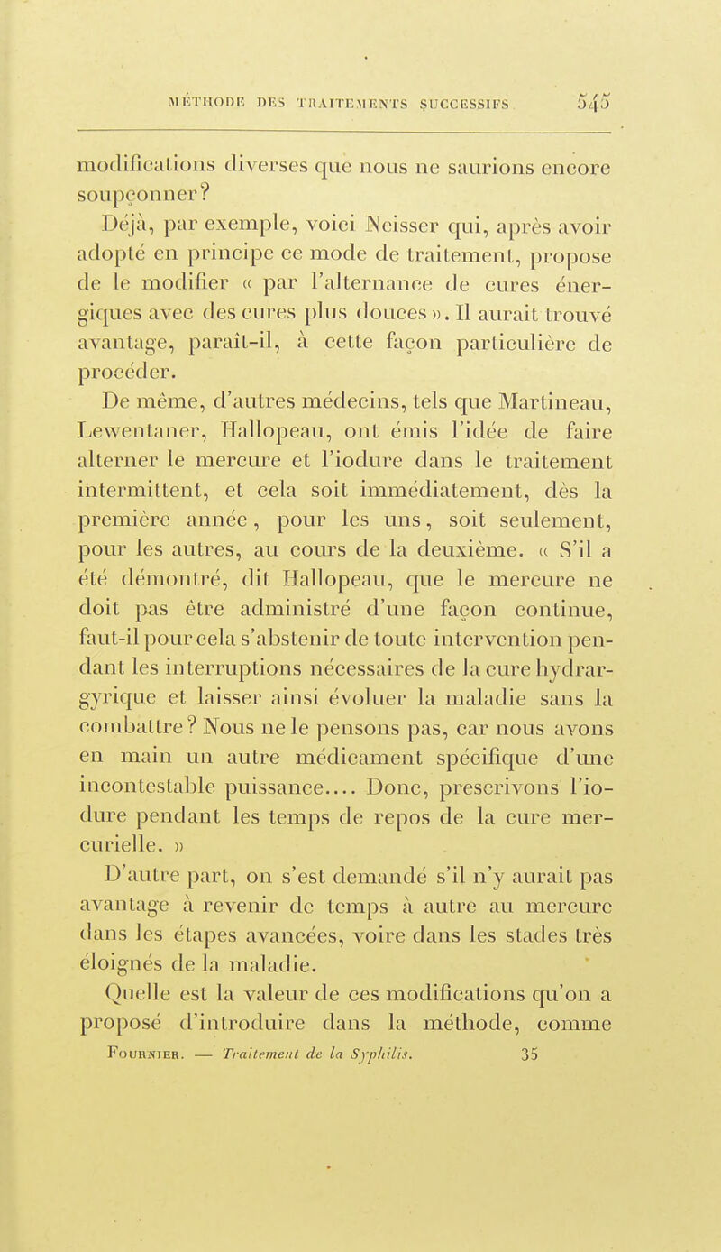modificaLions diverses que nous ne saurions encore soupçonner? Déjà, par exemple, voici Neisser qui, après avoir adopté en principe ce mode de traitement, propose de le modifier « par l'alternance de cures éner- giques avec des cures plus douces ». Il aurait trouvé avantage, paraît-il, à cette façon particulière de procéder. De même, d'autres médecins, tels que Martinean, Lewentaner, Hallopeau, ont émis l'idée de faire alterner le mercure et l'iodure dans le traitement intermittent, et cela soit immédiatement, dès la première année, pour les uns, soit seulement, pour les autres, au cours de la deuxième. (( S'il a été démontré, dit Hallopeau, que le mercure ne doit pas être administré d'une façon continue, faut-il pour cela s'abstenir de toute intervention pen- dant les interruptions nécessaires de la cure hydrar- gyrique et laisser ainsi évoluer la maladie sans la combattre? Nous ne le pensons pas, car nous avons en main un autre médicament spécifique d'une incontestable puissance Donc, prescrivons l'io- dure pendant les temps de repos de la cure mer- curielle. » D'autre part, on s'est demandé s'il n'y aurait pas avantage à revenir de temps à autre au mercure dans les étapes avancées, voire dans les stades très éloignés de la maladie. Quelle est la valeur de ces modifications qu'on a proposé d'introduire dans la méthode, comme FouRNiEB. — Traitement de la Syphilis. 35
