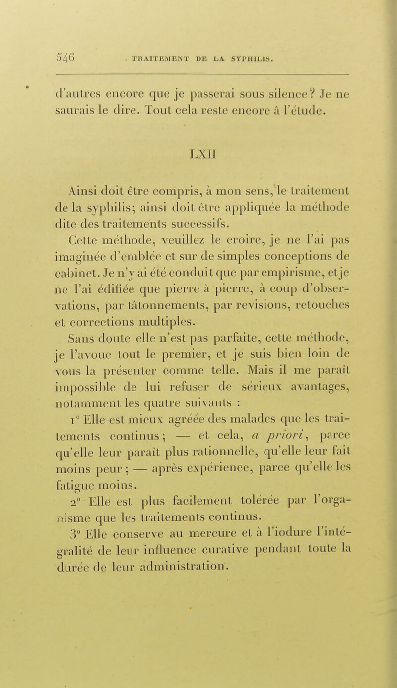 d'autres encore que je passerai sous silence? Je ne saurais le dire. ïouL cela reste encore â l'étude. LXII Ainsi doit être compris, à mon sens, le traitement de la sypliilis; ainsi doit être appliquée la méthode dite des traitements successifs. Cette méthode, veuillez le croire, je ne l'ai pas imaginée d'emblée et sur de simples conceptions de cabinet. Je n'y ai été conduit que par empirisme, et je ne l'ai édifiée que pierre à pierre, à coup d'obser- vations, par tâtonnements, par revisions, retouches et corrections multiples. Sans doute elle n'est pas parfaite, cette méthode, je l'avoue tout le premier, et je suis bien loin de vous la présenter comme telle. Mais il me paraît impossiijle de lui refuser de sérieux avantages, notamment les quatre suivants : 1° Elle est mieux agréée des malades que les trai- tements continus; — et cela, a priori, parce qu'elle leur paraît plus rationnelle, qu'elle leur fait moins peur ; — après expérience, parce qu'elle les fatigue moins. 2° Elle est plus facilement tolérée par l'orga- nisme que les traitements continus. 3° Elle conserve au mercure et à l'iodure l'inté- gralité de leur influence curative pendant toute la durée de leur administration.