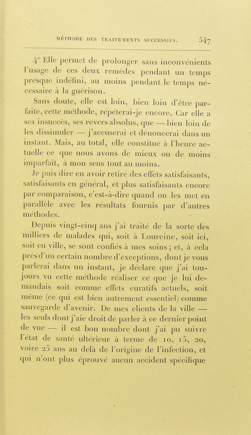4 Elle permet de prolonger sans inconvénients l'usage tle ces deux remèdes pendant un temps presque indéfini, au moins pendant le temps né- cessaire à la guéri son. Sans doute, elle est loin, bien loin d'être par- laite, cette méthode, répéterai-je encore. Car elle a ses insuccès, ses revers absolus, que —bien loin de les dissimuler — j'accuserai et dénoncerai dans un instant. Mais, au total, elle constitue à l'heure ac- tuelle ce que nous avons de mieux ou de moins imparfliit, à mon sens tout au moins. Je puis dire en avoir retiré des effets satisfaisants, satisfaisants en général, et plus satisfaisants encore par comparaison, c'est-à-dire quand on les met en parallèle avec les résultats fournis par d'autres méthodes. Depuis vingt-cinq ans j'ai traité de la sorte des milliers de malades qui, soit à Lourcine, soit ici, soit en ville, se sont confiés à mes soins ; et, à cela près d'un certain nombre d'exceptions, dont je vous parlerai dans un instant, je déclare que j'ai tou- jours vu cette méthode réaliser ce que je lui de- mandais soit comme effets curatifs actuels, soit même (ce qui est bien autrement essentiel) comme sauvegarde d'avenir. De mes clients de la ville — les seuls dont j'aie droit de parler à ce dernier point de vue — il est bon nombre dont j'ai pu suivre 1 état de santé ultérieur à terme de lo, iS, 20, voire 23 ans au delà de l'origine de l'infection, et qui n'ont plus éprouvé aucun accident spécifique