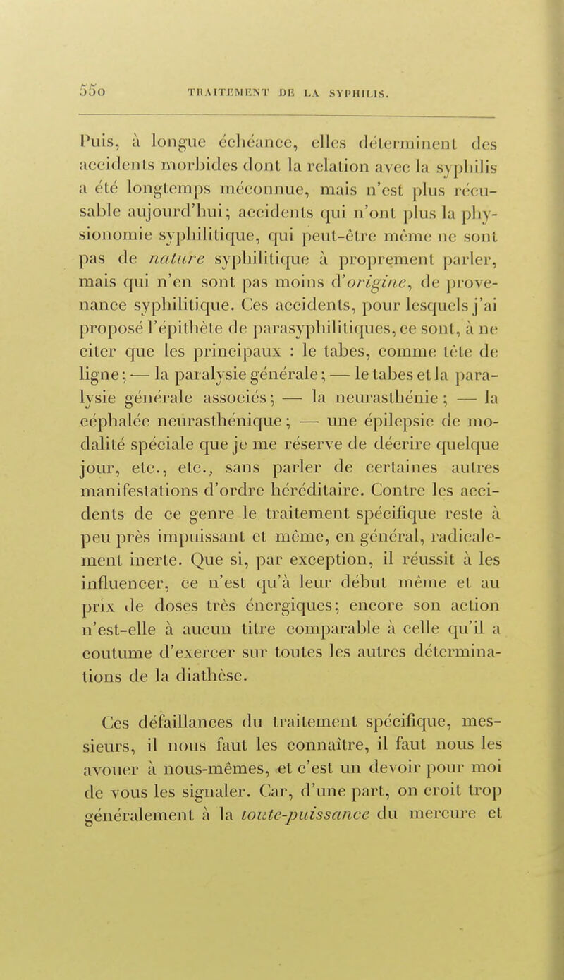 Puis, à longue écliëance, elles délerminenL des aecidenls morbides dont la relation avec la syphilis a été longtemps méconnue, mais n'est plus récu- sable aujourd'hui; accidents qui n'ont plus la phy- sionomie syphilitique, qui peut-être même ne sont pas de nature syphilitique à proprement parler, mais qui n'en sont pas moins d'origine^ de prove- nance syphilitique. Ces accidents, pour lesquels j'ai proposé l'épithète de parasyphilitiques, ce sont, à ne citer que les principaux : le tabès, comme tête de ligne ; ■— la paralysie générale ; — le tabès et la para- lysie générale associés; — la neurasthénie; — la céphalée neurasthénique ; — une épilepsie de mo- dalité spéciale que je me réserve de décrire quelque jour, etc., etc., sans parler de certaines autres manifestations d'ordre héréditaire. Contre les acci- dents de ce genre le traitement spécifique reste à peu près impuissant et même, en général, radicale- ment inerte. Que si, par exception, il réussit à les influencer, ce n'est qu'à leur début même et au prix de doses très énergiques; encore son action n'est-elle à aucun titre comparable à celle qu'il a coutume d'exercer sur toutes les autres détermina- tions de la diathèse. Ces défaillances du traitement spécifique, mes- sieurs, il nous faut les connaître, il faut nous les avouer à nous-mêmes, et c'est un devoir pour moi de vous les signaler. Car, d'une part, on croit trop généralement à la toute-puissance du mercure et