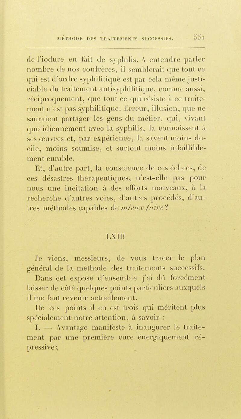 de l'iodure en fait de syphilis. A entendre parler nombre de nos confrères, il semblerait qne tout ce qui est d'ordre syphilitique est par cela même justi- ciable du traitement antisypliilitique, comme aussi, réciproquement, que tout ce qui résiste à ce traite- ment n'est pas syphilitique. Erreur, illusion, que ne sauraient partager les gens du métier, qui, vivant quotidiennement avec la syphilis, la connaissent à ses œuvres et, par expérience, la savent moins do- cile, moins soumise, et surtout moins infailli])le- ment curable. Et, d'autre part, la conscience de ces échecs, de ces désastres thérapeutiques, n'est-elle pas pour nous une incitation à des efforts nouveaux, à la recherche d'autres voies, d'autres procédés, d'au- tres méthodes capables mieux faire^. LXIII Je viens, messieurs, de vous tracer le plan général de la méthode des traitements successifs. Dans cet exposé d'ensemble j'ai dû forcément laisser de côté quelques points particuliers auxquels il me faut revenir actuellement. De ces points il en est trois qui méritent plus spécialement notre attention, à savoir : I. — Avantage manifeste à inaugurer le traite- ment par une première cure énergiquement ré- pressive ;