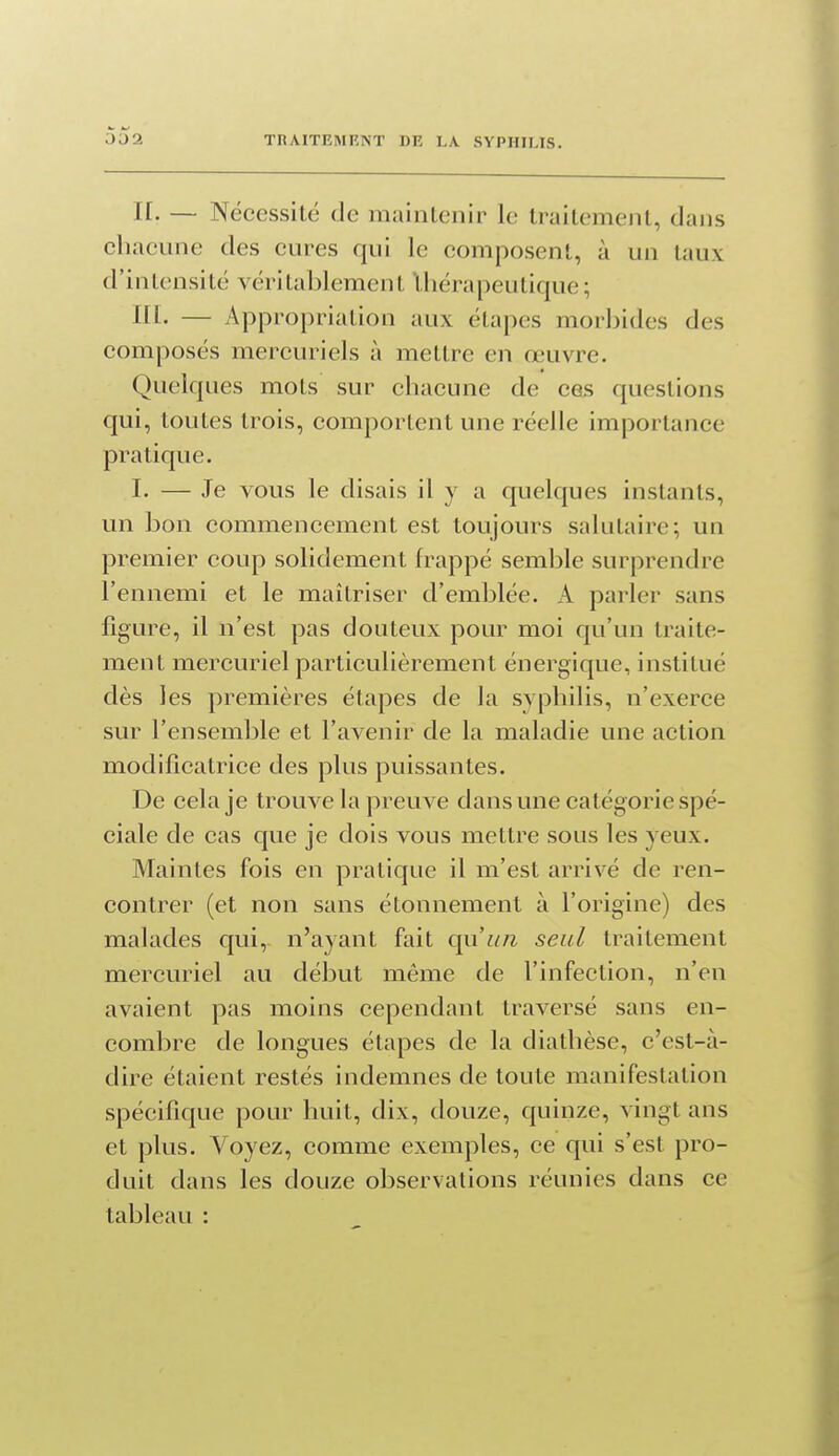 IL — Nécessité de maintenir le traitement, dans chacune des cures qui le composent, à un taux d'intensité véritablement thérapeutique; ni. — Appropriation aux étapes morbides des composés mercuriels à mettre en œuvre. Quelques mots sur chacune de ces questions qui, toutes trois, comportent une réelle importance pratique. I. — Je vous le disais il y a quelques instants, un bon commencement est toujours salutaire; un premier coup solidement frappé semble surprendre l'ennemi et le maîtriser d'emblée. A parler sans figure, il n'est pas douteux pour moi qu'un traite- ment mercuriel particulièrement énergique, institué dès les premières étapes de la syphilis, n'exerce sur l'ensemble et l'avenir de la maladie une action modificatrice des plus puissantes. De cela je trouve la preuve dans une catégorie spé- ciale de cas que je dois vous mettre sous les yeux. Maintes fois en pratique il m'est arrivé de ren- contrer (et non sans étonnement à l'origine) des malades qui, n'ayant fait qu'un seul traitement mercuriel au début même de l'infection, n'en avaient pas moins cependant traversé sans en- combre de longues étapes de la diathèse, c'est-à- dire étaient restés indemnes de toute manifestation spécifique pour huit, dix, douze, quinze, vingt ans et plus. Voyez, comme exemples, ce qui s'est pro- duit dans les douze observations réunies dans ce tableau :