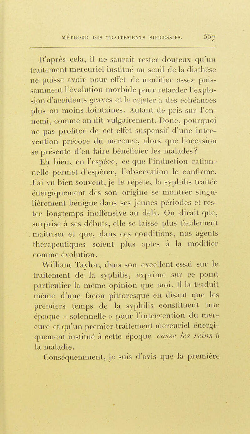D'après cela, il ne saurait rester douteux qu'un traitement mercuriel institué au seuil de la diatbèse ne puisse avoir pour effet de modifier assez puis- samment l'évolution morbide pour retarder l'explo- sion d'accidents graves et la rejeter à des échéances plus ou moins .lointaines. Autant de pris sur l'en- nemi, comme on dit vulgairement. Donc, pourquoi ne pas profiter de cet effet suspensif d'une inter- vention précoce du mercure, alors que l'occasion se présente d'en faire bénéficier les malades ? Eh bien, en l'espèce, ce que l'induction ration- nelle permet d'espérer, l'observation le confirme. J'ai vu bien souvent, je le répète, la syphilis traitée énergiquement dès son origine se montrer singu- lièrement bénigne dans ses jeunes périodes et res- ter longtemps inoffensive au delà. On dirait que, surprise à ses débuts, elle se laisse plus facilement maîtriser et que, dans ces conditions, nos agents thérapeutiques soient plus aptes à la modifier comme évolution. William Taylor, dans son excellent essai sur le traitement de la syphilis, exprime sur ce ponit particulier la même opinion que moi. Il la traduit même d'une façon pittoresque en disant que les premiers temps de la syphilis constituent une époque « solennelle » pour l'intervention du mer- cure et qu'un premier traitement mercuriel énergi- quement institué à cette époque casse les reins à la maladie. Conséquemment, je suis d'avis que la première