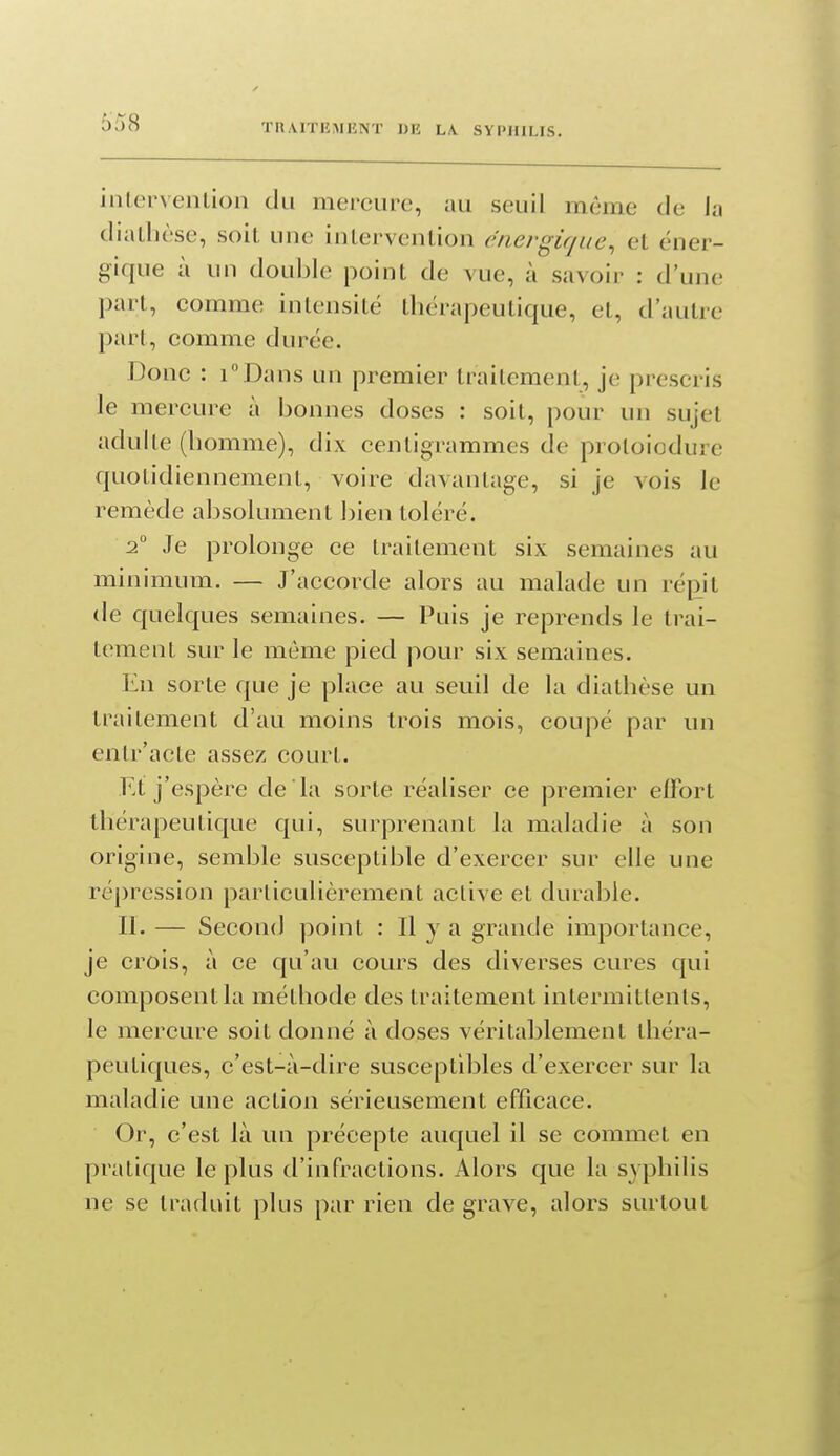 intervention du mercure, au seuil même de la diatlièse, soit une intervention énergique^ et éner- gique à un double point de vue, à savoir ; d'une part, comme intensité thérapeutique, et, d'autre part, comme durée. Donc : TDans un premier traitement, je prescris le mercure à bonnes doses : soit, pour un sujet adulte (homme), dix centigrammes de protoiodure quotidiennement, voire davantage, si je vois le remède absolument bien toléré. 2° Je prolonge ce traitement six semaines au minimum. — J'accorde alors au malade un réj^it de quelques semaines. — Puis je reprends le trai- tement sur le môme pied pour six semaines. En sorte que je place au seuil de la diathèse un traitement d'au moins trois mois, coupé par un entr'acte assez court. Et j'espère de la sorte réaliser ce premier effort thérapeutique qui, surprenant la maladie à son origine, semble susceptible d'exercer sur elle une répression particulièrement active et durable. II. — Second point : Il y a grande importance, je crois, à ce qu'au cours des diverses cures qui composent la méthode des traitement intermittents, le mercure soit donné à doses véritablement théra- peutiques, c'est-à-dire susceptibles d'exercer sur la maladie une action sérieusement efficace. Or, c'est là un précepte auquel il se commet en pratique le plus d'infractions. Alors que la syphilis ne se traduit plus par rien de grave, alors surtout