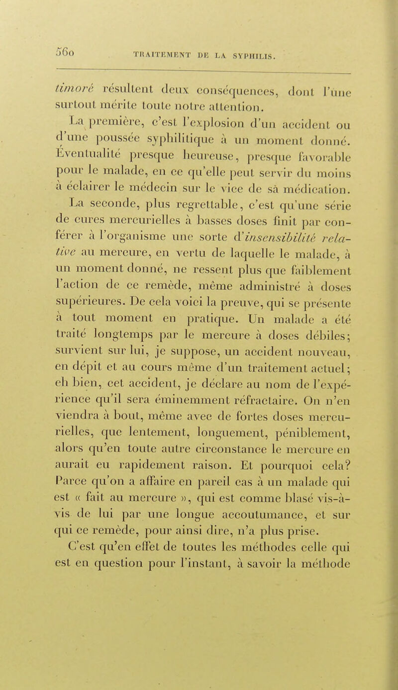timoré résultent deux conséquences, dont l'une surtout mérite toute notre attention. La première, c'est l'explosion d'un accident ou d'une poussée syphilitique à un moment donné. Eventualité presque heureuse, presque favorahle pour le malade, en ce qu'elle peut servir du moins à éclairer le médecin sur le vice de sà médication. La seconde, plus regrettable, c'est qu'une série de cures mercurielles à basses doses finit par con- férer à l'organisme une sorte d'insensibilité rela- tive au mercure, en vertu de laquelle le malade, à un moment donné, ne ressent plus que faiblement l'action de ce remède, même administré à doses supérieures. De cela voici la preuve, qui se présente à tout moment en pratique. Un malade a été traité longtemps par le mercure à doses débiles; survient sur lui, je suppose, un accident nouveau, en dépit et au cours même d'un traitement actuel; eh bien, cet accident, je déclare au nom de l'expé- rience qu'il sera éminemment réfractaire. On n'en viendra à bout, même avec de fortes doses mercu- rielles, que lentement, longuement, péniblement, alors qu'en toute autre circonstance le mercure en aurait eu rapidement raison. Et pourquoi cela? Parce qu'on a affaire en pareil cas à un malade qui est « fait au mercure », qui est comme blasé vis-à- vis de lui par une longue accoutumance, et sur qui ce remède, pour ainsi dire, n'a plus prise. C'est qu'en efl'et de toutes les méthodes celle qui est en question pour l'instant, à savoir la métliode