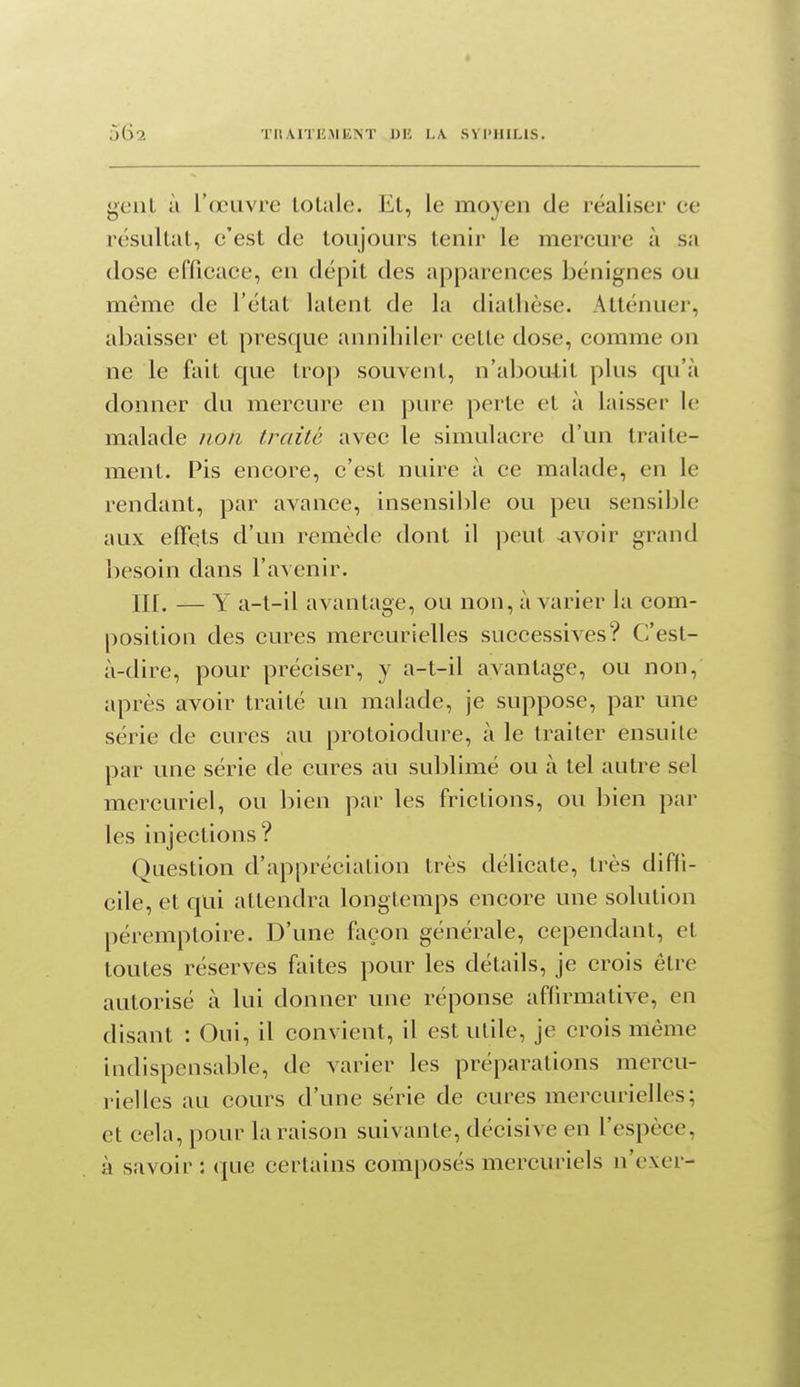 TIlAITliAIKM' DU LA. SVI'IULIS. genL à l'(ruvre totale. Et, le moyen de réaliser ce résultat, e'est de toujours tenir le mercure à sa dose efficace, eu dépit des apparences bénignes ou môme de l'état latent de la diatlièse. Atténuer, abaisser et presque annihiler cette dose, comme on ne le fait que trop souvent, n'abou-lit plus qu'à donner du mercure en pure perte et à laisser le malade non traité avec le simulacre d'un traite- ment. Pis encore, c'est nuire à ce malade, en le rendant, par avance, insensible ou peu sensible aux elFets d'un remède dont il peut -avoir grand besoin dans l'avenir. II[. — Y a-t-il avantage, ou non, avarier la com- position des cures mercurielles successives? C'est- à-dire, pour préciser, y a-t-il avantage, ou non, après avoir traité un malade, je suppose, par une série de cures au protoiodure, à le traiter ensuite par une série de cures au sublimé ou à tel autre sel mercuriel, ou bien par les frictions, ou bien par les injections? Question d'appréciation très délicate, très diffi- cile, et qui attendra longtemps encore une solution péremptoire. D'une façon générale, cependant, et toutes réserves faites pour les détails, je crois être autorisé à lui donner une réponse affirmative, en disant : Oui, il convient, il est utile, je crois même indispensable, de varier les préparations mercu- rielles au cours d'une série de cures mercurielles; et cela, pour la raison suivante, décisive en l'espèce, à savoir : que certains composés mercuriels n'exer-