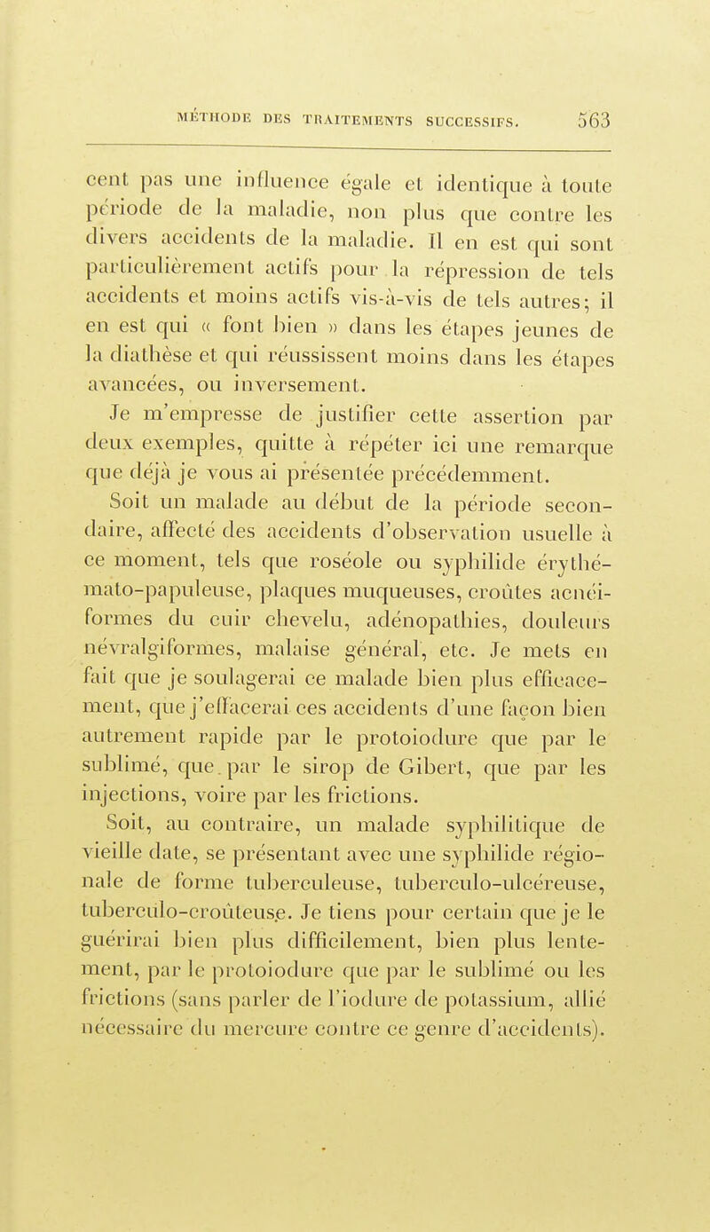 cent pas une influence égale et identique à toute période de la maladie, non plus que contre les divers accidents de la maladie. Il en est qui sont particulièrement actifs pour la répression de tels accidents et moins actifs vis-à-vis de tels autres; il en est qui « font bien » dans les étapes jeunes de la diathèse et qui réussissent moins dans les étapes avancées, ou inversement. Je m'empresse de justifier cette assertion par deux exemples, quitte à répéter ici une remarque que déjà je vous ai présentée précédemment. Soit un malade au début de la période secon- daire, affecté des accidents d'observation usuelle à ce moment, tels que roséole ou syphilide érythé- mato-papuleuse, plaques muqueuses, croûtes acnéi- formes du cuir chevelu, adénopatliies, douleurs névralgiformes, malaise général, etc. Je mets en fait que je soulagerai ce malade bien plus efficace- ment, que j'elïacerai ces accidents d'une façon bien autrement rapide par le protoiodure que par le sublimé, que. par le sirop de Gibert, que par les injections, voire par les frictions. Soit, au contraire, un malade syphilitique de vieille date, se présentant avec une syphilide régio- nale de forme tuberculeuse, tuberculo-ulcéreuse, tuberculo-croùteus.e. Je tiens pour certain que je le guérirai bien plus difficilement, bien plus lente- ment, par le protoiodure que par le sublimé ou les frictions (sans parler de l'iodure de potassium, allié nécessaire du mercure contre ce genre d'accidents).