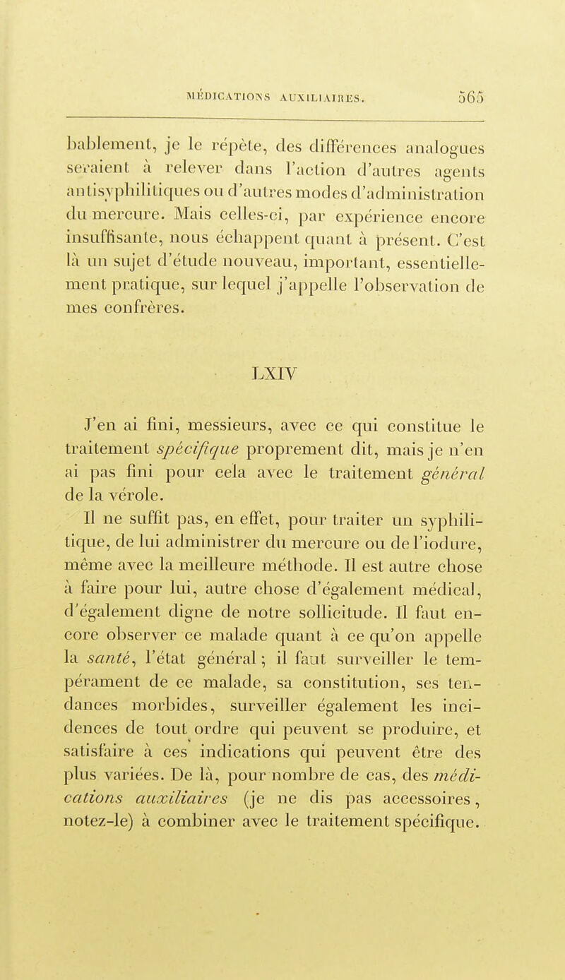 bablement, je le répète, des différences analogues seraient à relever dans l'action d'autres agents antisvplîilitiques ou d'autres modes d'administration du mercure. Mais celles-ci, par expérience encore insuffisante, nous échappent quant à présent. C'est là nn sujet d'étude nouveau, important, essentielle- ment pratique, sur lequel j'appelle l'observation de mes confrères. LXIV J'en ai fini, messieurs, avec ce qui constitue le traitement spécifique proprement dit, mais je n'en ai pas fini pour cela avec le traitement général de la vérole. Il ne suffît pas, en effet, pour traiter un syphili- tique, de lui administrer du mercure ou de l'iodure, même avec la meilleure méthode. Il est autre chose à faire pour lui, autre chose d'également médical, d'également digne de notre sollicitude. Il faut en- core observer ce malade quant à ce qu'on appelle la santé^ l'état général ; il faut surveiller le tem- pérament de ce malade, sa constitution, ses ten- dances morbides, surveiller également les inci- dences de tout ordre qui peuvent se produire, et satisfaire à ces indications qui peuvent être des plus variées. De là, pour nombre de cas, des médi- cations auxiliaires (je ne dis pas accessoires, notez-le) à combiner avec le traitement spécifique.