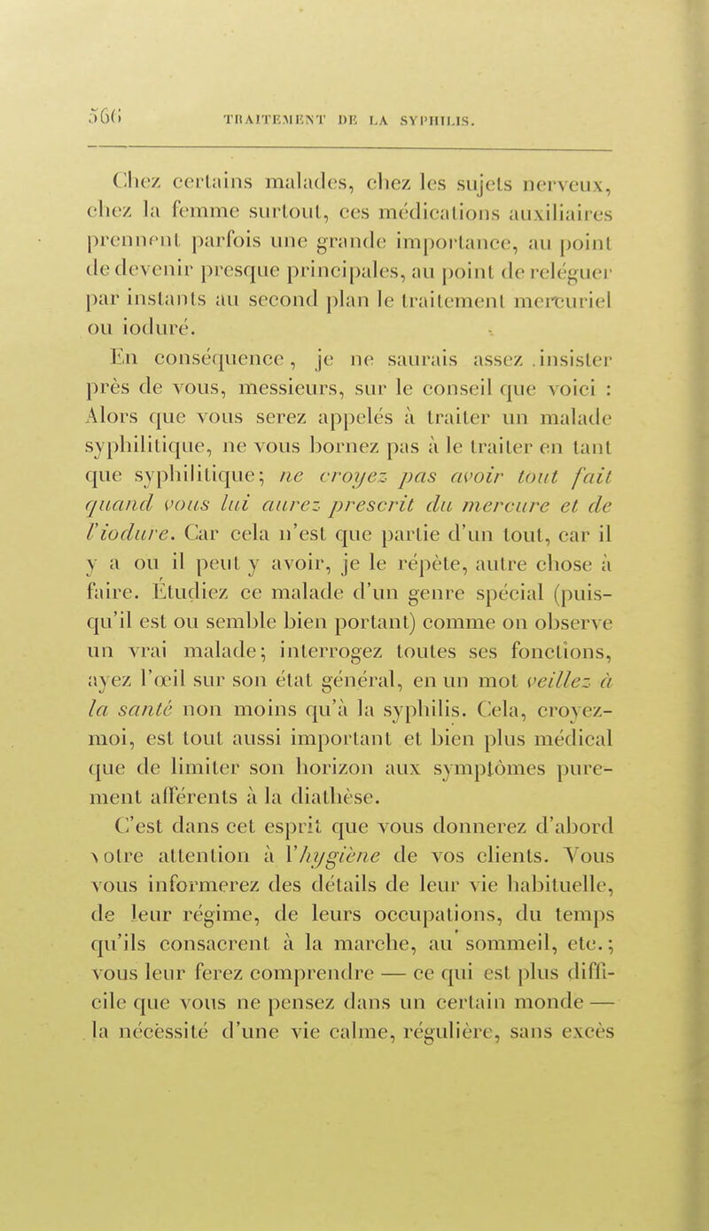 56(i Cllicz cerUlins malades, cliez les sujets nerveux, eliez la femme surtout, ces médications auxiliaires prennent parfois une grande importance, au point de devenir presque principales, au point de i-eléguer par instants au second plan le traitement mereuriel ou ioduré. En conséquence, je ne saurais assez .insister près de vous, messieurs, sur le conseil que voici : Alors que vous serez appelés à traiter un malade syphilitique, ne vous bornez pas à le traiter en tant que syphilitique; ne croyez pas avoir tout fait quand vous lui aurez prescrit du mercure et de l'iodure. Car cela n'est que partie d'un tout, car il y a ou il peut y avoir, je le répète, autre chose à faire. Étudiez ce malade d'un genre spécial (puis- qu'il est ou semble bien portant) comme on observe un vrai malade; interrogez toutes ses fonctions, ayez l'œil sur son état général, en un mot veillez à la santé non moins qu'à la syphilis. Cela, croyez- moi, est tout aussi important et bien plus médical que de limiter son horizon aux symptômes pure- ment alTérents à la diathèse. C^'est dans cet esprit que vous donnerez d'abord >otre attention à Vhygiène de vos clients. Vous vous informerez des détails de leur vie habituelle, de leur régime, de leurs occupations, du temps qu'ils consacrent à la marche, au sommeil, etc.; vous leur ferez comprendre — ce qui est plus diffi- cile que vous ne pensez dans un certain monde — la nécessité d'une vie calme, régulière, sans excès