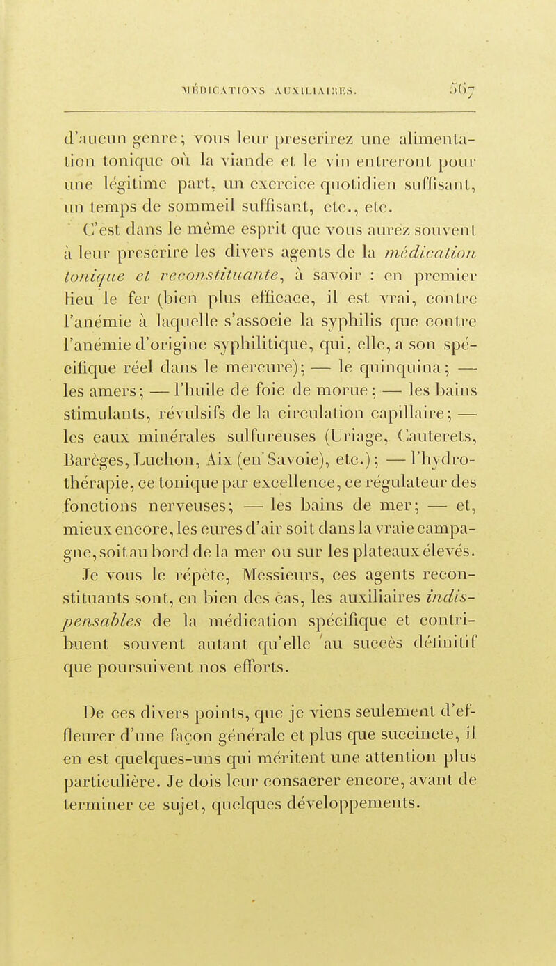 MÉDICATIONS A lJ X l L1AI ! 1S. d'niiCLin genre ; vous leur prescrirez une alimenla- lion tonique où la viande et le vin entreront pour une légitime part, un exerciee quotidien suffisant, un temps de sommeil suffisant, etc., etc. C'est dans le même esprit que vous aurez souvent à leur prescrire les divers agents de la mèclicalioii tonique et reconstituante^ à savoir : en premier lieu le fer (bien plus efficace, il est vrai, contre l'anémie à laquelle s'associe la syphilis que contre l'anémie d'origine syphilitique, qui, elle, a son spé- cifique réel dans le mercure); — le c[uinquina; — les amers; — l'huile de foie de morue ; — les bains stimulants, révulsifs de la circulation capillaire; — les eaux minérales sulfureuses (Uriage, Clauterets, Barèges, Luchon, Aix (en Savoie), etc.); — l'hydro- thérapie, ce tonique par excellence, ce régulateur des fonctions nerveuses; — les bains de mer; — et, mieux encore, les cures d'air soit dans la vraie campa- gne, soitau bord de la mer ou sur les plateaux élevés. Je vous le répète, Messieurs, ces agents recon- stituants sont, en bien des cas, les auxiliaires indis- pensables de la médication spécifique et contri- buent souvent autant qu'elle au succès déllnitif que poursuivent nos efforts. De ces divers points, que je viens seulement d'ef- fleurer d'une façon générale et plus que succincte, il en est quelques-uns qui méritent une attention plus particulière. Je dois leur consacrer encore, avant de terminer ce sujet, quelques développements.