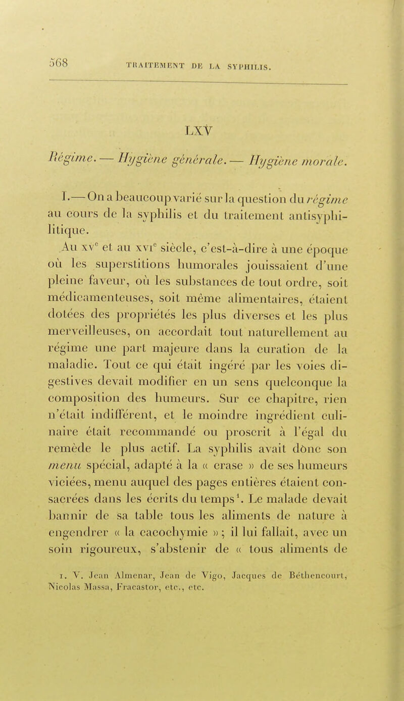 LXV lUgime. — Hygiène générale. — Hygiène morale. 1 •—On a beaucoup varie sur la question du régime au cours de la syphilis et du traitement antisyplii- li tique. Au XV' et au xvi' siècle, c'est-à-dire à une époque où les superstitions humorales jouissaient d'une pleine faveur, où les substances de tout ordre, soit médicamenteuses, soit même alimentaires, étaient dotées des propriétés les plus diverses et les plus merveilleuses, on accordait tout naturellement au régime une part majeure dans la curation de la maladie. Tout ce qui était ingéré par les voies di- gestives devait modifier en un sens quelconque la composition des humeurs. Sur ce chapitre, rien n'était indifférent, et le moindre ingrédient culi- naire était recommandé ou proscrit à l'égal du remède le plus actif. La syphilis avait dônc son menu spécial, adapté à la (c crase » de ses humeurs viciées, menu auquel des pages entières étaient con- sacrées dans les écrits du temps'. Le malade devait bannir de sa table tous les aliments de nature à engendrer « la cacochymie » ; il lui fallait, avec un soin rigoureux, s'abstenir de « tous aliments de I. V. Jean Almenar, Jean de Vigo, Jacques de Bétliencourl, Nicolas Massa, Fracastor, etc., etc.