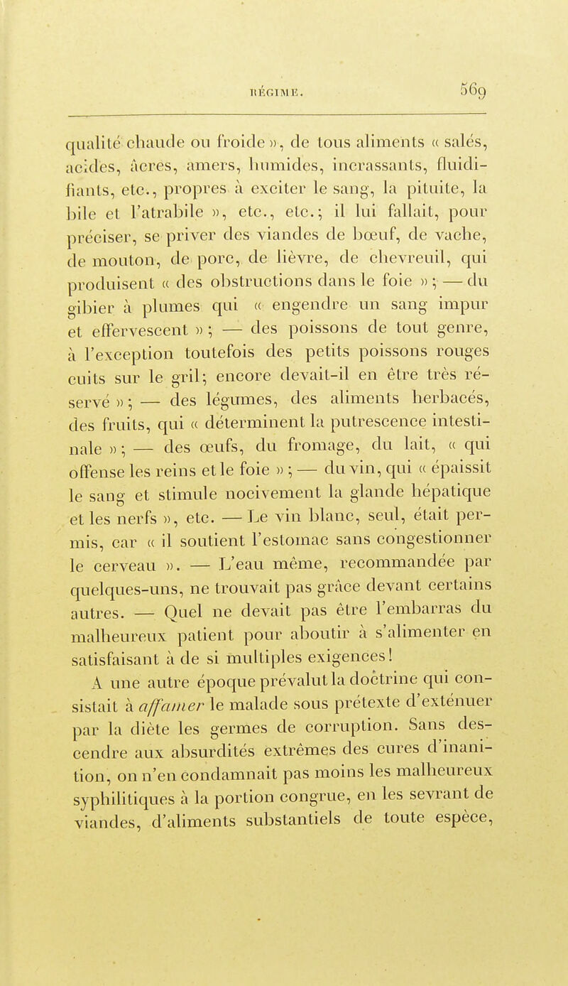 qualité chaude ou froide », de tous aliments « salés, acides, acres, amers, humides, incrassants, fluidi- fiants, etc., propres à exciter le sang, la pituite, la bile et l'atrabile », etc., etc.; il lui fallait, pour préciser, se priver des viandes de bœuf, de vache, de mouton, de porc, de lièvre, de chevreuil, qui produisent « des obstructions dans le foie » \ — du gibier à plumes qui (( engendre un sang impur et efïervescent » ; — des poissons de tout genre, à l'exception toutefois des petits poissons rouges cuits sur le gril; encore devait-il en être très ré- servé )) ; — des légumes, des aliments herbacés, des fruits, qui « déterminent la putrescence intesti- i-,ale » -, — des œufs, du fromage, du lait, a qui offense les reins et le foie » ; — du vin, qui a épaissit le sang et stimule nocivement la glande hépatique et les nerfs », etc. — Le vin blanc, seul, était per- mis, car « il soutient l'estomac sans congestionner le cerveau ». — L'eau même, recommandée par quelques-uns, ne trouvait pas grâce devant certains autres. — Quel ne devait pas être l'embarras du malheureux patient pour aboutir à s'alimenter en satisfaisant à de si multiples exigences ! A une autre époque prévalut la doctrine qui con- sistait à affamer le malade sous prétexte d'exténuer par la diète les germes de corruption. Sans des- cendre aux absurdités extrêmes des cures d'inani- tion, on n'en condamnait pas moins les malheureux syphilitiques à la portion congrue, en les sevrant de viandes, d'aliments substantiels de toute espèce.