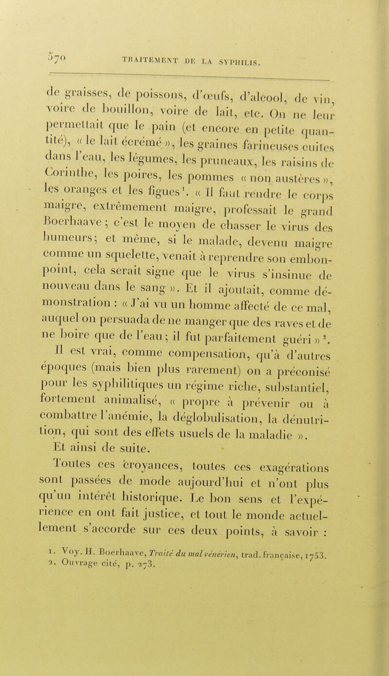 de graisses, de poissons, d'œufs, d'alcool, de vin von-e de bouillon, voire de lait, etc. On ne leur permeLlait que le pain (et encore en petite quan- tité), (( le lait écrémé », les graines farineuses cuites dans l'eau, les légumes, les pruneaux, les raisins de Corinthe, les poires, les pommes «non austères», • les oranges et les figues'. « Il faut rendre le corps maigre, extrêmement maigre, professait le grand Boerhaave ; c'est le moyen de chasser le virus des humeurs; et même, si le malade, devenu maigre comme un squelette, venait à reprendre son embon- point, cela serait signe que le virus s'insinue de nouveau dans le sang ». Et il ajoutait, comme dé- monstration : « J'ai vu un homme affecté de ce mal, auquel on persuada de ne manger que des raves et de ne boire que de l'eau; il fut parfaitement guéri » \ Il est vrai, comme compensation, qu'à d'autres époques (mais bien plus rarement) on a préconisé pour les syphilitiques un régime riche, substantiel, fortement animalisé, « propre à prévenir ou à combattre l'anémie, la déglobulisation, la dénutri- tion, qui sont des effets usuels de la maladie ». Et ainsi de suite. Toutes ces croyances, toutes ces exagérations sont passées de mode aujourd'hui et n'ont plus qu'un intérêt historique. Le bon sens et l'expé- rience en ont fait justice, et tout le monde actuel- lement s'accorde sur ces deux points, à savoir : I. Voy. H. lioorliaave, Traile du mal vciiérioi, Irad. française, lySS. •i. Ouvrage cite, j). a^S.