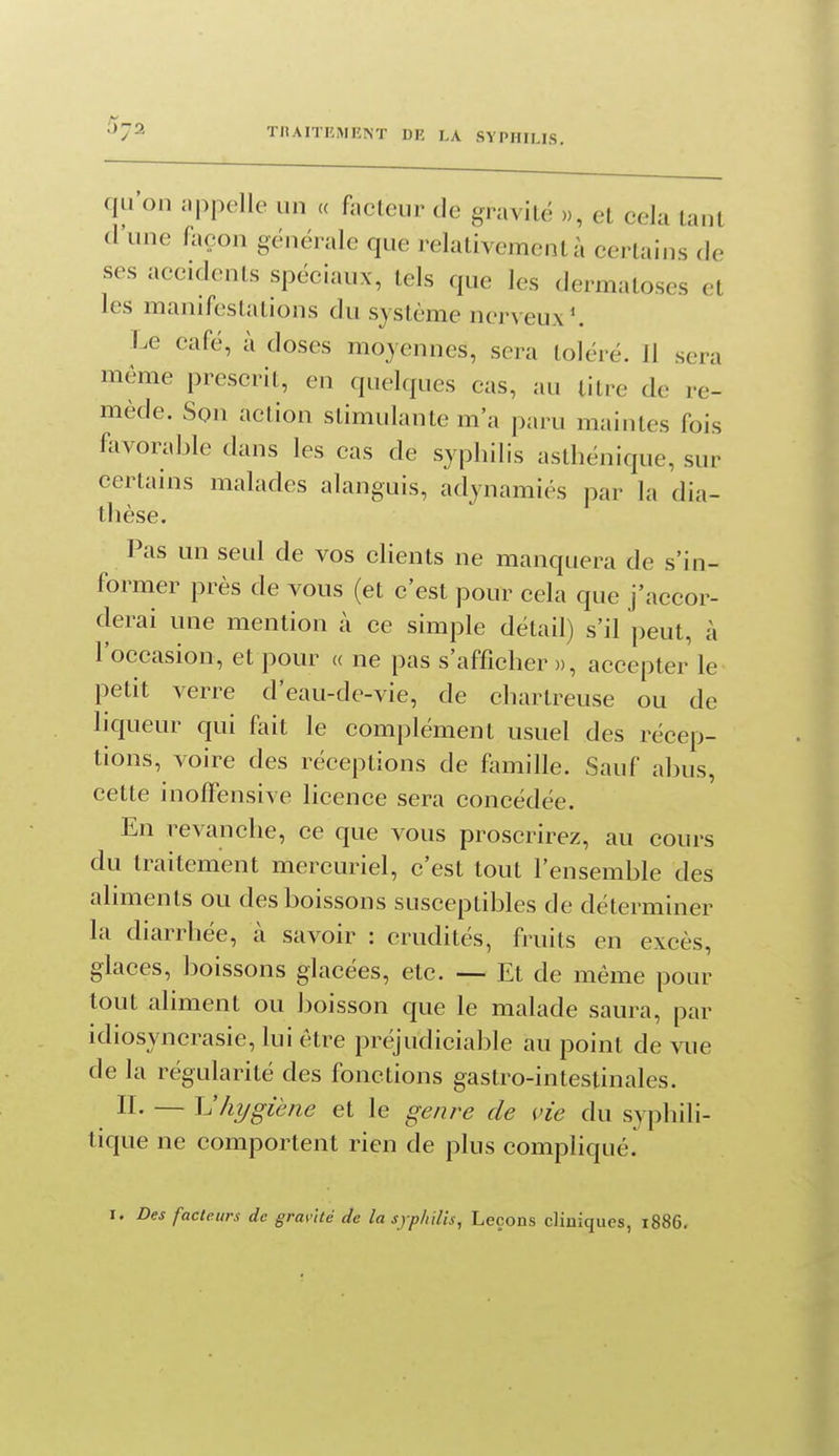 •'^72 TRAITEMENT DR LA SYPHILIS. qu'on i.ppclle un « facteur de gravité », et cela tant d'une foçon générale que relativement à certains de ses accidents spéciaux, tels que les dermatoses et les manifestations du système nerveux^ Le café, à doses moyennes, sera toléré. Jl sera même prescrit, en quelques cas, au titre de re- mède. Son action stimulante m'a paru maintes fois favorable dans les cas de syphilis astliénique, sur certains malades alanguis, adynamiés par la dia- tlîèse. Pas un seul de vos clients ne manquera de s'in- former près de vous (et c'est pour cela que j'accor- derai une mention à ce simple détail) s'il peut, à l'occasion, et pour « ne pas s'afficher », accepter le petit verre d'eau-de-vie, de chartreuse ou de hqueur qui fait le complément usuel des récep- tions, voire des réceptions de fomille. Sauf abus, cette inofFensive licence sera concédée. En revanche, ce que vous proscrirez, au cours du traitement mercuriel, c'est tout l'ensemble des aliments ou des boissons susceptibles de déterminer kl diarrhée, à savoir : crudités, fruits en excès, glaces, boissons glacées, etc. — Et de même pour tout aliment ou boisson que le malade saura, par idiosyncrasie, lui être préjudiciable au point de vue de la régularité des fonctions gastro-intestinales. II- — hygiène et le genre de vie du syphili- tique ne comportent rien de plus compliqué.