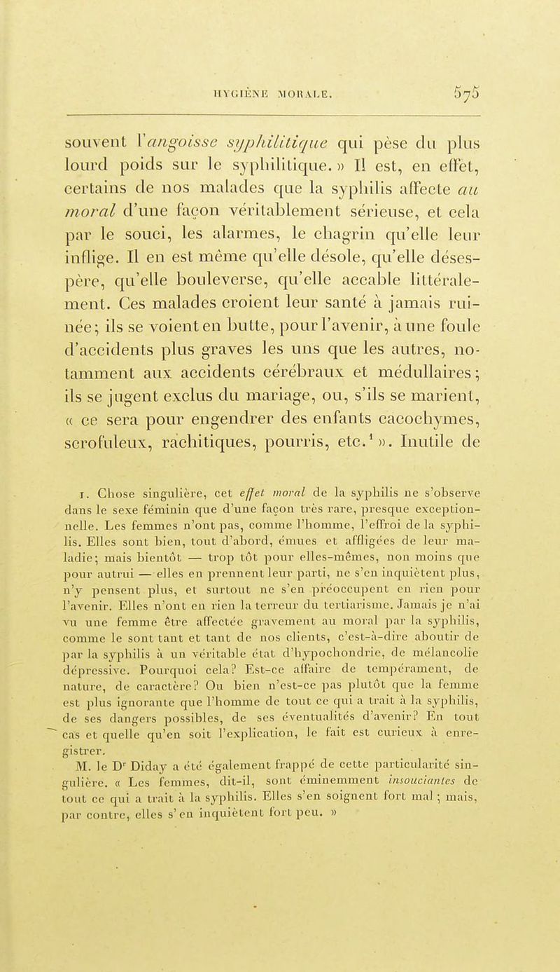 UVCIKMÎ MOUAI.E. souvent Yaiigoisse syphilitique qui pèse du plus lourd poids sur le s) phililique. » Il est, en effet, certains de nos malades que la syphilis alFecte au moral d'une façon véritablement sérieuse, et cela par le souci, les alarmes, le chagrin qu'elle leur inflige. Il en est même qu'elle désole, qu'elle déses- père, qu'elle bouleverse, qu'elle accable littérale- ment. Ces malades croient leur santé à jamais rui- née; ils se voient en butte, pour l'avenir, aune foule d'accidents plus graves les uns que les autres, no- tamment aux. accidents cérébraux et médullaires ; ils se jugent exclus du mariage, ou, s'ils se marient, « ce sera pour engendrer des enfants cacochymes, scrof'uleux, rachitiques, pourris, etc.S). Inutile de I. Chose singulière, cet ejjet moral de la syphilis ne s'observe dans le sexe féminin que d'une façon très rare, presque excejition- nelle. Les femmes n'ont pas, comme l'homme, l'effroi de la syphi- lis. Elles sont bien, tout d'abord, émues et affligées de leur ma- ladie; mais bientôt — trop tôt pour elles-mêmes, non moins que pour autrui — elles en prennent leur parti, ne s'en inquiètent plus, n'y pensent plus, et surtout ne s'en préoccupent en rien pour l'avenir. Elles n'ont eu rien la terreur du tertiarisme. Jamais je n'ai vu une femme être affectée gravement au moral par la syphilis, comme le sont tant et tant de nos clients, c'est-à-dire aboutir de par la syphilis à un véritable état d'hypochondrie, de mélancolie dépressive. Pourquoi cela? Est-ce affaire de tempérament, de nature, de caractère? Ou bien n'est-ce pas plutôt que la femme est plus ignorante que l'homme de tout ce qui a trait à la syphilis, de ses dangers possibles, de ses éventualités d'avenir? En tout ~~ cas et quelle qu'en soit l'explication, le fait est curieux à enre- gistrer. M. le Diday a été également frappé de cette pai-ticularité sin- gulière. « Les femmes, dit-il, sont éminemment insoucianles de tout ce qui a trait à la syphilis. Elles s'en soignent fort mal ; mais, par contre, elles s'en inquiètent fort peu. »
