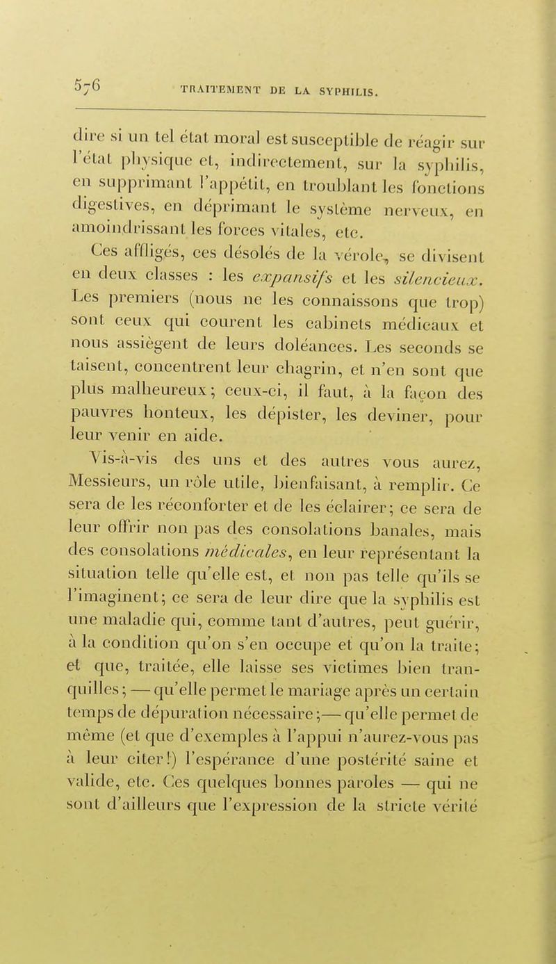 dire si un tel étal moral est susceptible de réagir sur l'état physique el, indirectement, sur la syphilis, en supprimant l'appétit, en troublant les fonctions digestives, en déprimant le système nerveux, en amoindrissant les forces vitales, etc. Ces affligés, ces désolés de la vérole, se divisent en deux classes : les expansifs et les silencieux. Les premiers (nous ne les connaissons que trop) sont ceux qui courent les cabinets médicaux et nous assiègent de leurs doléances. Les seconds se taisent, concentrent leur chagrin, et n'en sont que plus malheureux; ceux-ci, il faut, à la façon des pauvres honteux, les dépister, les deviner, pour leur venir en aide. Vis-à-vis des uns et des autres vous aurez, Messieurs, un rôle utile, bienfaisant, à remplir. Ce sera de les réconforter et de les éclairer; ce sera de leur offrir non pas des consolations banales, mais des consolations médicales., en leur représentant la situation telle qu'elle est, et non pas telle qu'ils se l'imaginent; ce sera de leur dire que la syphilis est une maladie qui, comme tant d'autres, peut guérir, à la condition qu'on s'en occupe et qu'on la traite; et que, traitée, elle laisse ses victimes bien tran- quilles ; — qu'elle permet le mariage après un certain temps de dépuration nécessaire ;— qu'elle permet de même (et que d'exemples à l'appui n'aurez-vous pas à leur citer!) l'espérance d'une postérité saine et valide, etc. Ces quelques bonnes paroles — qui ne sont d'ailleurs que l'expression de la stricte vérité