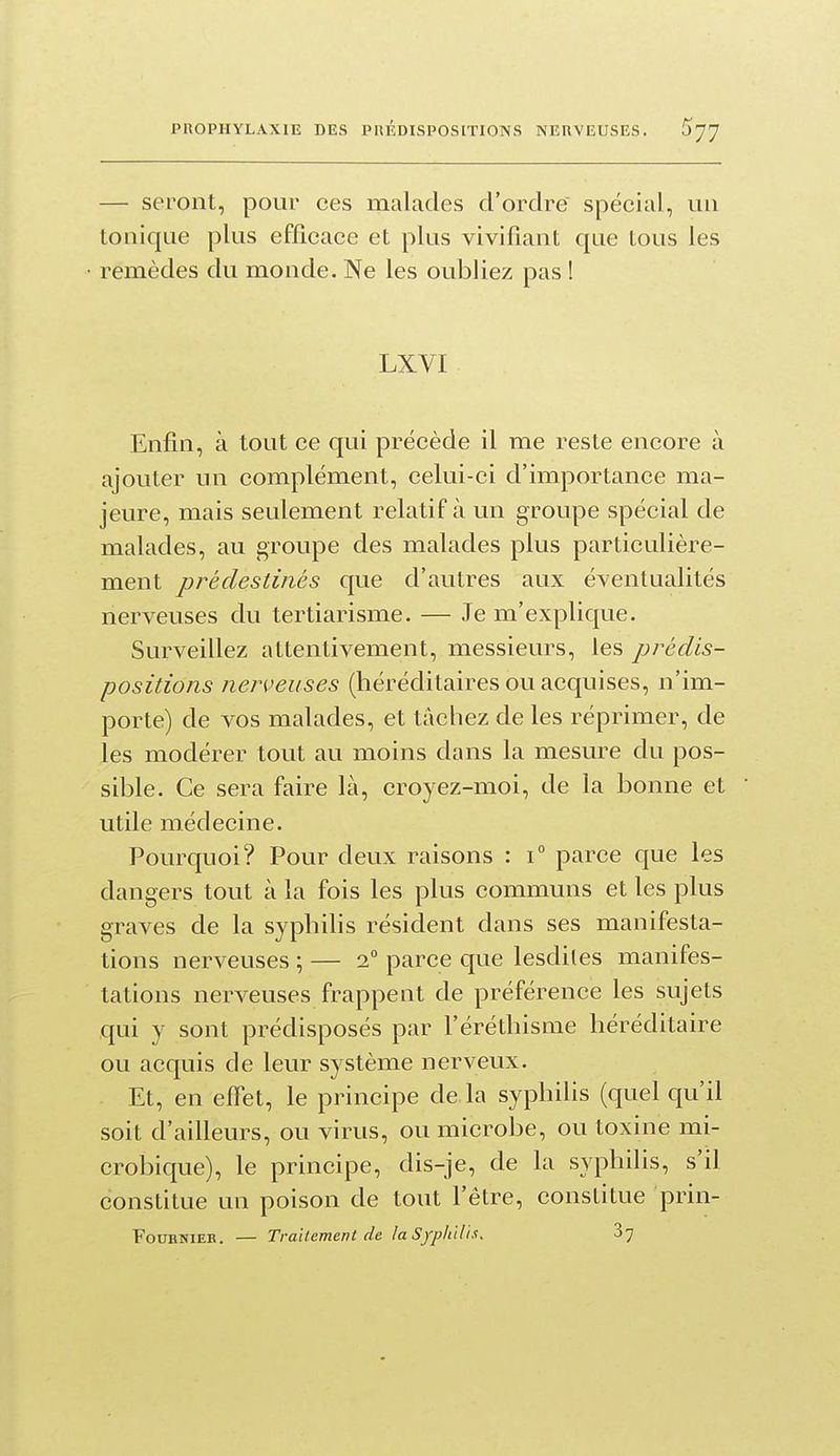 — seront, pour ces malades d'ordre spécial, un tonique plus efficace et plus vivifiant que tous les remèdes du monde. Ne les oubliez pas I LXVI Enfin, à tout ce qui précède il me reste encore à ajouter un complément, celui-ci d'importance ma- jeure, mais seulement relatif à un groupe spécial de malades, au groupe des malades plus particulière- ment prédestinés que d'autres aux éventualités nerveuses du tertiarisme. — Je m'explique. Surveillez attentivement, messieurs, les prédis- positions nerveuses (héréditaires ou acquises, n'im- porte) de vos malades, et tâchez de les réprimer, de les modérer tout au moins dans la mesure du pos- sible. Ce sera faire là, croyez-moi, de la bonne et utile médecine. Pourquoi? Pour deux raisons : i° parce que les dangers tout à la fois les plus communs et les plus graves de la syphilis résident dans ses manifesta- tions nerveuses ; — 2° parce que lesdites manifes- tations nerveuses frappent de préférence les sujets qui y sont prédisposés par l'éréthisme héréditaire ou acquis de leur système nerveux. Et, en effet, le principe de la syphilis (quel qu'il soit d'ailleurs, ou virus, ou microbe, ou toxine mi- crobique), le principe, dis-je, de la syphilis, s'il constitue un poison de tout fêtre, constitue prin- FouRMiEB. — Traitement de la Syphll'a!. 87