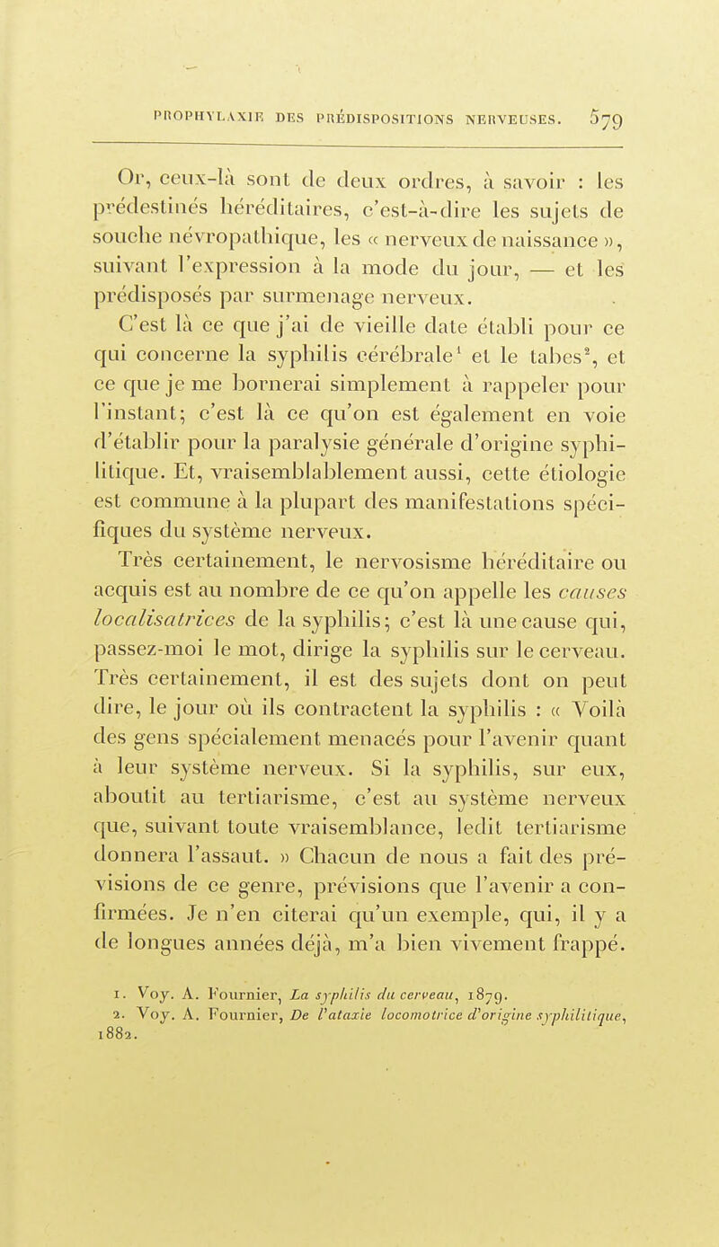 Or, ceux-là sont de deux ordres, à savoir : les prédestinés héréditaires, c'est-à-dire les sujets de souche névropathique, les « nerveux de naissance », suivant l'expression à la mode du jour, — et les prédisposés par surmenage nerveux. C'est là ce que j'ai de vieille date établi pour ce qui concerne la syphilis cérébrale' et le tabes% et ce que je me bornerai simplement à rappeler pour l'instant; c'est là ce qu'on est également en voie d'établir pour la paralysie générale d'origine syphi- litique. Et, vraisemblablement aussi, cette éliologie est commune à la plupart des manifestations spéci- fiques du système nerveux. Très certainement, le nervosisme héréditaire ou acquis est au nombre de ce qu'on appelle les causes localisatrices de la syphilis; c'est là une cause qui, passez-moi le mot, dirige la syphilis sur le cerveau. Très certainement, il est des sujets dont on peut dire, le jour où ils contractent la syphilis : « Voilà des gens spécialement menacés pour l'avenir quant à leur système nerveux. Si la syphilis, sur eux, aboutit au tertiarisme, c'est au système nerveux que, suivant toute vraisemblance, ledit tertiarisme donnera l'assaut. » Chacun de nous a fait des pré- visions de ce genre, prévisions que l'avenir a con- firmées. Je n'en citerai qu'un exemple, qui, il y a de longues années déjà, m'a bien vivement frappé. 1. Voy. A. Fournier, La syphilis du cerveau^ i^tq. 2. Voy. A. Fournie!', De l'ataxie locomotrice tTorigiiie sj'phililique, 1882.