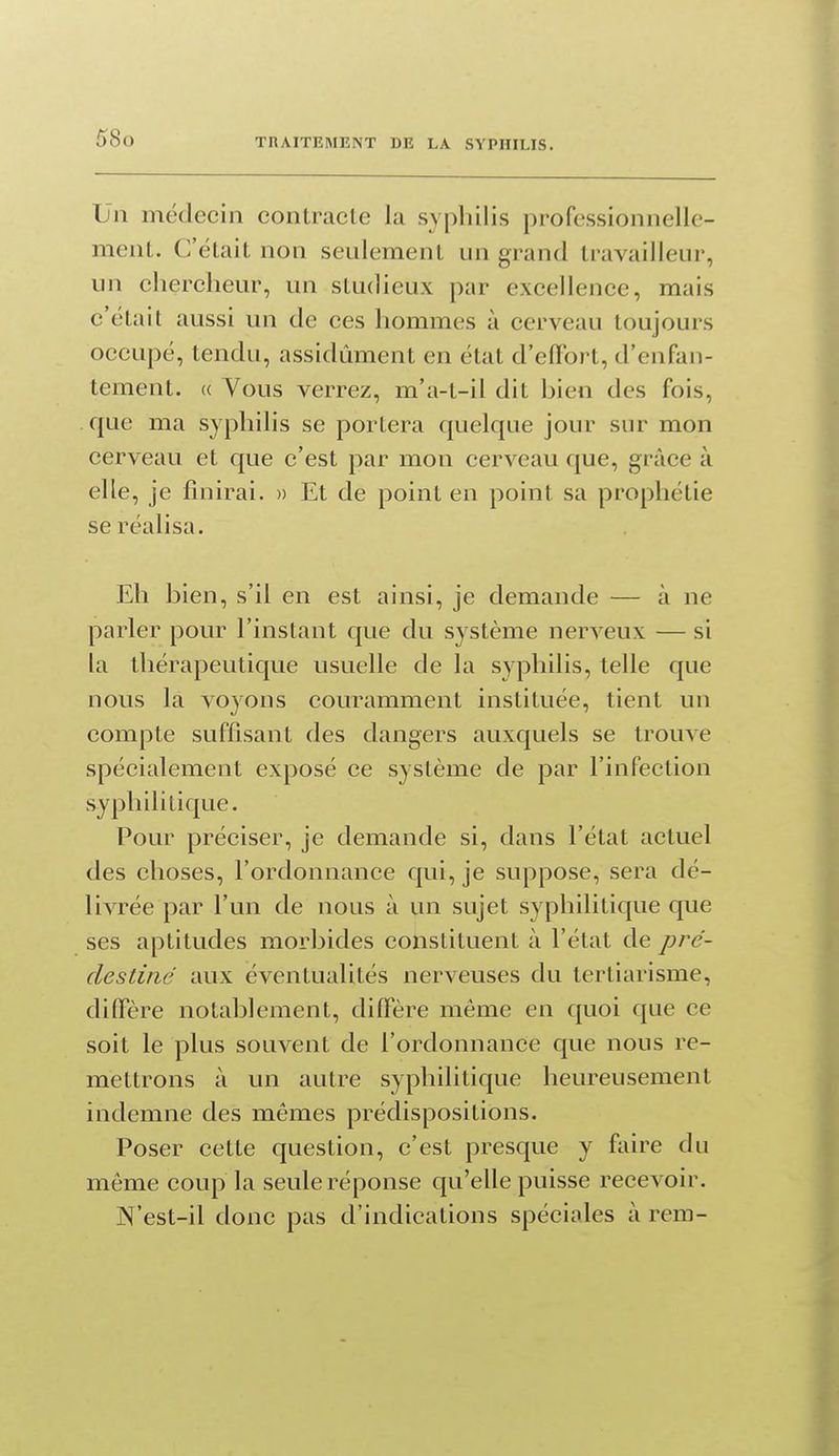 Un médecin contracle la syphilis professionnelle- ment. C'était non seulement un grand travailleur, un clierclieur, un studieux par excellence, mais c'était aussi un de ces hommes à cerveau toujours occupé, tendu, assidûment en état d'effort, d'enfan- tement. « Vous verrez, m'a-t-il dit bien des fois, que ma syphilis se portera quelque jour sur mon cerveau et que c'est par mon cerveau que, grâce à elle, je finirai. » Et de point en point sa prophétie se réalisa. Eh bien, s'il en est ainsi, je demande — à ne parler pour l'instant que du système nerveux — si la thérapeutique usuelle de la syphilis, telle que nous la voyons couramment instituée, tient un compte suffisant des dangers auxquels se trouve spécialement exposé ce système de par l'infection syphilitique. Pour préciser, je demande si, dans l'état actuel des choses, l'ordonnance qui, je suppose, sera dé- livrée par l'un de nous à un sujet syphilitique que ses aptitudes morbides constituent à l'état de pré- destine aux éventualités nerveuses du tertiarisme, diflPère notablement, diflere môme en quoi que ce soit le plus souvent de l'ordonnance que nous re- mettrons à un autre syphilitique heureusement indemne des mêmes prédispositions. Poser cette question, c'est presque y faire du même coup la seule réponse qu'elle puisse recevoir. N'est-il donc pas d'indications spéciales à rem-