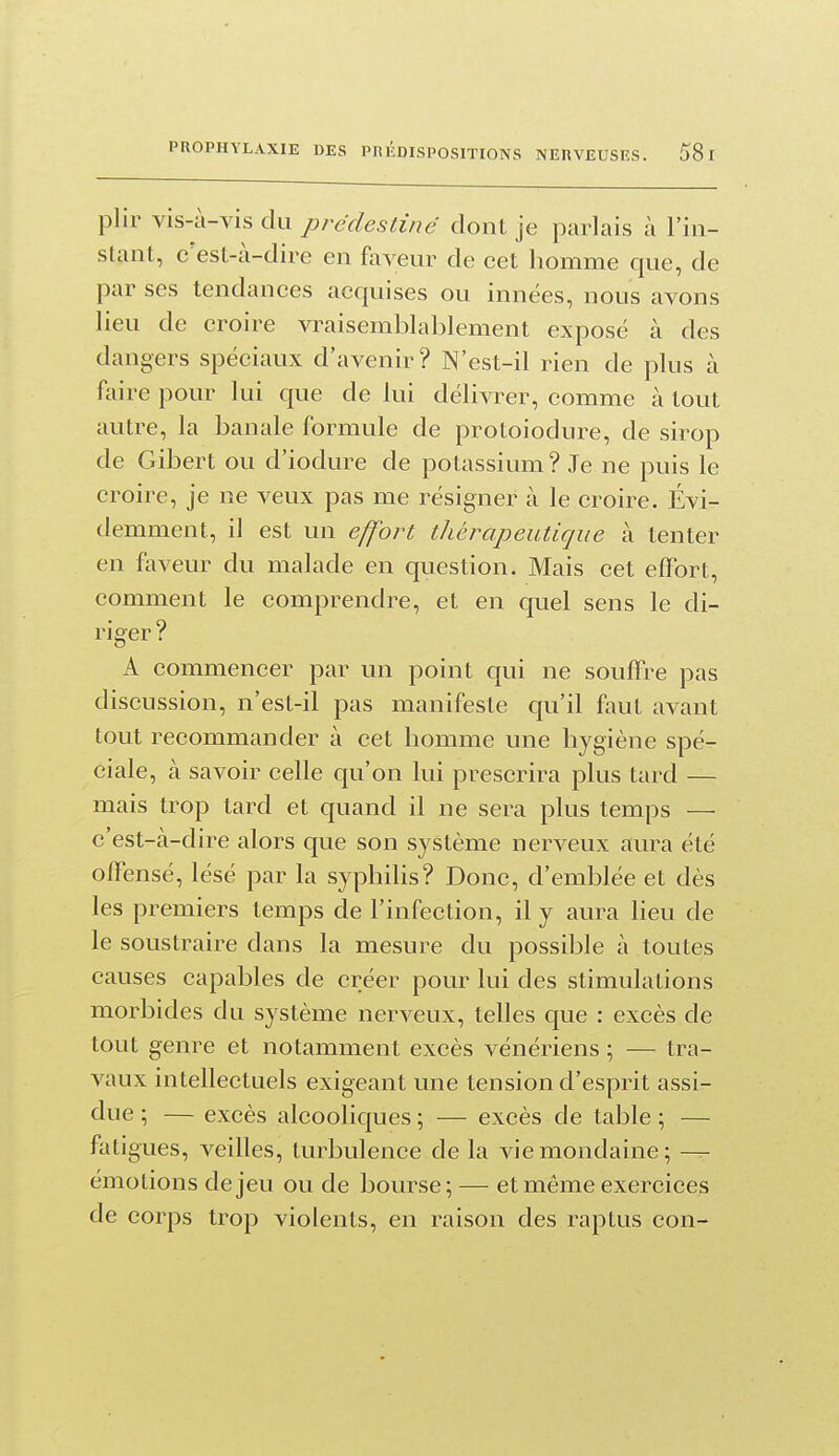 plir vis-à-vis du prédestiné dont je parlais à l'in- stant, c'est-à-dire en fovenr de cet homme que, de par ses tendances acquises ou innées, nous avons lieu de croire vraisemblablement exposé à des dangers spéciaux d'avenir? N'est-il rien de plus à faire pour lui que de lui délivrer, comme à tout autre, la banale formule de protoiodure, de sirop de Gibert ou d'iodure de potassium? Je ne puis le croire, je ne veux pas me résigner à le croire. Évi- demment, il est un effort thérapeutique à tenter en faveur du malade en question. Mais cet effort, comment le comprendre, et en quel sens le di- riger ? A commencer par un point qui ne souffre pas discussion, n'est-il pas manifeste qu'il faut avant tout recommander à cet homme une hygiène spé- ciale, à savoir celle qu'on lui prescrira plus tard — mais trop tard et quand il ne sera plus temps — c'est-à-dire alors que son système nerveux aura été offensé, lésé par la syphilis? Donc, d'emblée et dès les premiers temps de l'infection, il y aura heu de le soustraire dans la mesure du possible à toutes causes capables de créer pour lui des stimulations morbides du système nerveux, telles que : excès de tout genre et notamment excès vénériens ; — tra- vaux intellectuels exigeant une tension d'esprit assi- due ; — excès alcooliques ; — excès de table ; — fatigues, veilles, turbulence de la vie mondaine; — émotions de jeu ou de bourse; — et même exercices de corps trop violents, en raison des raptus con-