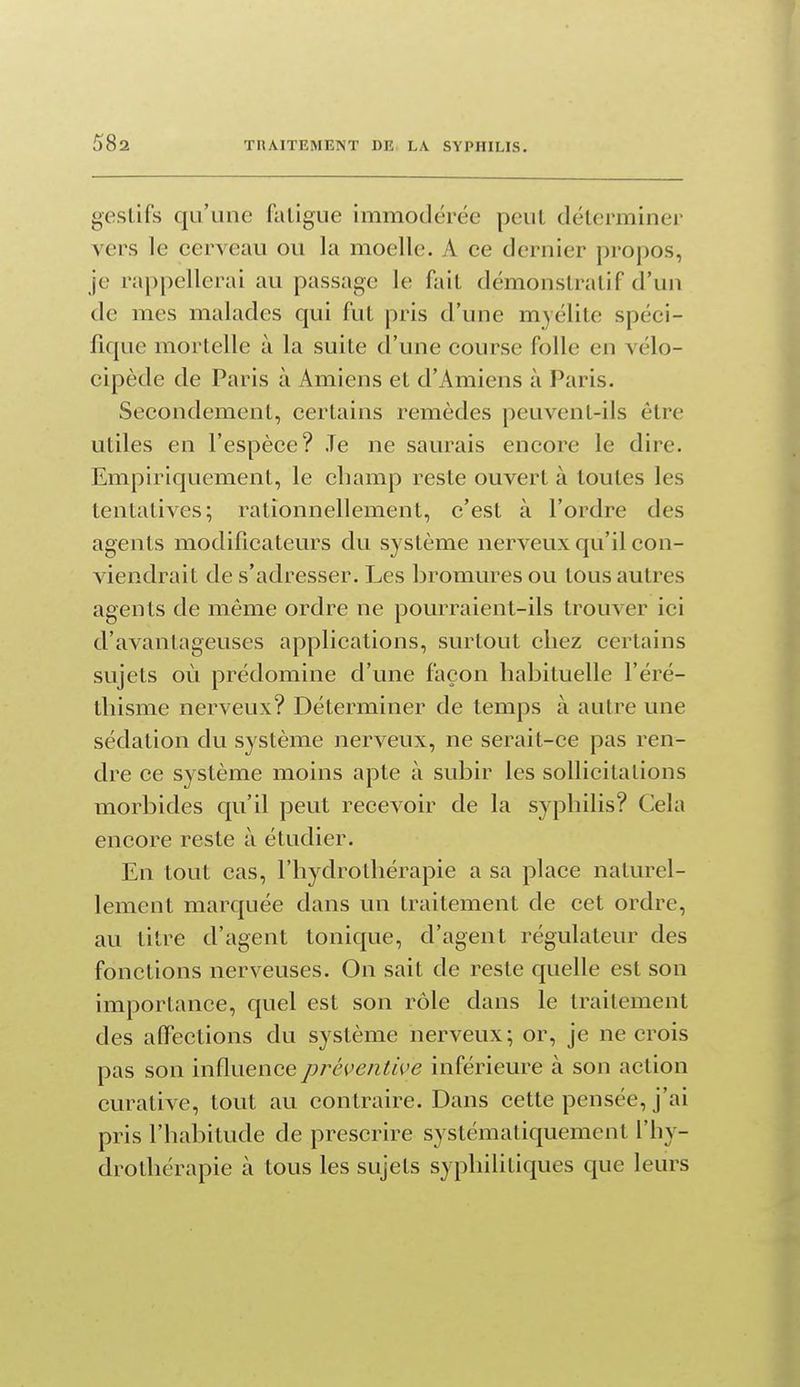 gestifs qu'une fatigue immodérée peut déterminer vers le cerveau ou la moelle. A ce dernier propos, je rappellerai au passage le fait démonstratif d'un de mes malades qui fut pris d'une myélite spéci- fique mortelle à la suite d'une course folle en vélo- cipède de Paris à Amiens et d'Amiens à Paris. Secondement, certains remèdes peuvent-ils être utiles en l'espèce? Je ne saurais encore le dire. Empiriquement, le champ reste ouvert à toutes les tentatives; rationnellement, c'est à l'ordre des agents modificateurs du système nerveux qu'il con- viendrait de s'adresser. Les bromures ou tous autres agents de même ordre ne pourraient-ils trouver ici d'avantageuses applications, surtout chez certains sujets où prédomine d'une façon habituelle l'éré- thisme nerveux? Déterminer de temps à autre une sédation du système nerveux, ne serait-ce pas ren- dre ce système moins apte à subir les sollicitations morbides qu'il peut recevoir de la syphilis? Cela encore reste à étudier. En tout cas, l'hydrothérapie a sa place naturel- lement marquée dans un traitement de cet ordre, au titre d'agent tonique, d'agent régulateur des fonctions nerveuses. On sait de reste quelle est son importance, quel est son rôle dans le traitement des affections du système nerveux; or, je ne crois pas son influence préventive inférieure à son action curative, tout au contraire. Dans cette pensée, j'ai pris l'habitude de prescrire systématiquement l'hy- drothérapie à tous les sujets syphilitiques que leurs