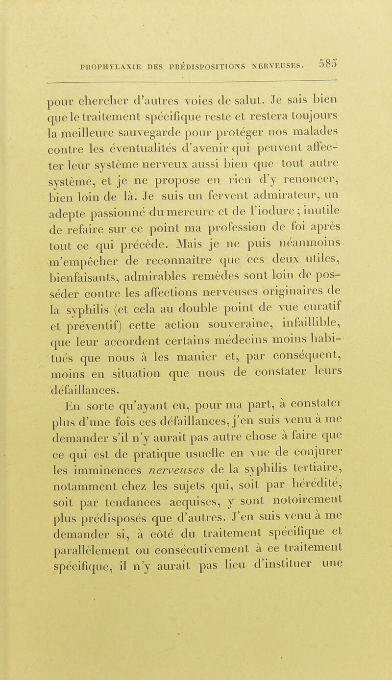 ponr chercher d'autres voies de sahil. Je sais bien que le trailement spécifique reste et restera toujours la meilleure sauvegarde pour protéger nos malades contre les éventualités d'avenir qui peuvent affec- ter leur système nerveux aussi bien que tout autre système, et je ne propose en rien d'y renoncer, bien loin de là. Je suis un fervent admirateur, un adepte passionné du mercure et de l'iodure ; inutile de refaire sur ce point ma profession de foi après tout ce qui précède. Mais je ne puis néanmoins m'empêcher de reconnaître que ces deux utiles, bienfaisants, admirables remèdes sont loin de pos- séder contre les afl'ections nerveuses originaires de la syphilis (et cela au double point de vue curatif et préventif) cette action souveraine, infaillible, que leur accordent certains médecins moins habi- tués que nous à les manier et, par conséquent, moins en situation que nous de constater leurs défaillances. En sorte qu'ayant eu, pour ma part, à constater plus d'une fois ces défaillances, j'en suis venu à me demander s'il n'y aurait pas autre chose à faire que ce qui est de pratique usuelle en vue de conjurer les imminences nerveuses de la syphilis tertiau-e, notamment chez les sujets qui, soit par hérédité, soit par tendances acquises, y sont notoirement plus prédisposés que d'autres. J'en suis venu à me demander si, à côté du traitement spécifique et parallèlement ou consécutivement à ce traitement spécifique, il n y aurait pas lieu d'instituer une