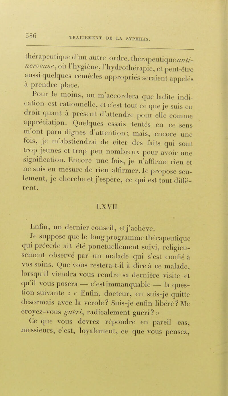 TRAITEMENT DE LA SYPHILIS. thërapeuLique d'un .uilie ordre, ll)érapeulique«/^^/- nerveuse, où l'hygiène, l'iiydrolhérapie, el peut-être aussi quelques remèdes appropriés seraient appelés à prendre place. Pour le moins, on m'accordera que ladite indi- cation est rationnelle, et c'est tout ce que je suis en droit quant à présent d'attendre pour elle comme appréciation. Quelques essais tentés en ce sens m'ont paru dignes d'attention ; mais, encore une fois, je m'abstiendrai de citer des faits qui sont trop jeunes et trop peu nombreux pour avoir une signification. Encore une fois, je n'affirme rien et ne suis en mesure de rien affirmer. Je propose seu- lement, je cherche et j'espère, ce qui est tout diffé- rent. LXVII Enfin, un dernier conseil, et j'achève. Je suppose que le long programme thérapeutique qui précède ait été ponctuellement suivi, religieu- sement observé par un malade qui s'est confié à vos soins. Que vous restera-t-il à dire à ce malade, lorsqu'il viendra vous rendre sa dernière visite et qu'il vous posera — c'est immanquable — la ques- tion suivante : « Enfin, docteur, en suis-je quitte désormais avec la vérole? Suis-je enfin libéré? Me croyez-vous guéri^ radicalement guéri? » Ce que vous devrez répondre en pareil cas, messieurs, c'est, loyalement, ce que vous pensez,