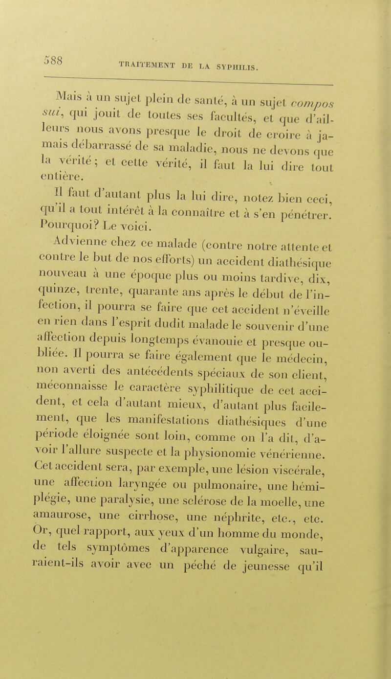 Mais à un sujet plein de santé, à un sujet compas sut, qui jouit de toutes ses faeultés, et que d'ail- leurs nous avons presque le droit de croire à ja- mais débarrassé de sa maladie, nous ne devons que la vérité; et cette vérité, il faut la lui dire tout entière. Il faut d'autant plus la lui dire, notez bien ceci, qu'il a tout intérêt à la connaître et à s'en pénétrer! Pourquoi? Le voici. Advienne chez ce malade (contre notre attente et contre le but de nos efforts) un accident diathésique nouveau à une époque plus ou moins tardive, dix, quinze, trente, quarante ans après le début de l'in- fection, il pourra se faire que cet accident n'éveille en rien dans l'esprit dudit malade le souvenir d'une affection depuis longtemps évanouie et presque ou- bliée. Il pourra se faire également que le médecin, non averti des antécédents spéciaux de son client, méconnaisse le caractère syphilitique de cet acci- dent, et cela d'autant mieux, d'autant plus facile- ment, que les manifestations diathésiques d'une période éloignée sont loin, comme on l'a dit, d'a- voir l'allure suspecte et la physionomie vénérienne. Cet accident sera, par exemple, une lésion viscérale, une affeciion laryngée ou pulmonaire, une hémi- plégie, une paraly sie, une sclérose de la moelle, une amaurose, une cirrhose, une néphrite, etc., etc. Or, quel rapport, aux yeux d'un homme du monde, de tels symptômes d'apparence vulgaire, sau- raient-ils avoir avec un péché de jeunesse qu'il