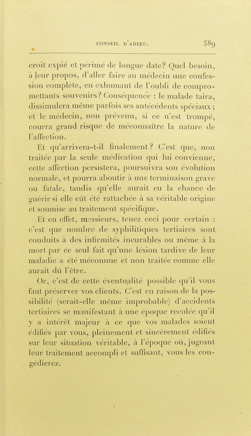croit expié et périmé de longue date? Quel besoin, à leur propos, d'aller faire au médecin une confes- sion complète, en exhumant de l'oubli de compro- mettants souvenirs? Conséquence : le malade taira, dissimulera même parfois ses antécédents spéciaux ; et le médecin, non prévenu, si ce n'est trompé, courra grand risque de méconnaître la nature de l'alFection. Et qu'arrivera-t-il finalement? C'est que, non traitée par la seule médication qui lui convienne, cette affection persistera, poursuivra son évolution normale, et pourra aboutir à une terminaison grave ou fatale, tandis qu'elle aurait eu la chance de guérir si elle eût été rattachée à sa véritable origine et soumise au traitement spécifique. Et en effet, messieurs, tenez ceci pour certain : c'est que nombre de syphilitiques tertiaires sont conduits à des infirmités incurables ou même à la mort par ce seul fait qu'une lésion tardive de leur maladie a été méconnue et non traitée comme elle aurait dû l'être. Or, c'est de cette éventualité possible qu'il vous faut préserver vos clients. C'est en raison de la pos- sibilité (serait-elle même improbable) d'accidents tertiaires se manifestant à une époque reculée qu'il y a intérêt majeur à ce que vos malades soient édifiés par vous, pleinement et sincèrement édifiés sur leur situation véritable, à l'époque où, jugeant leur traitement accompli et suffisant, vous les con- gédierez.