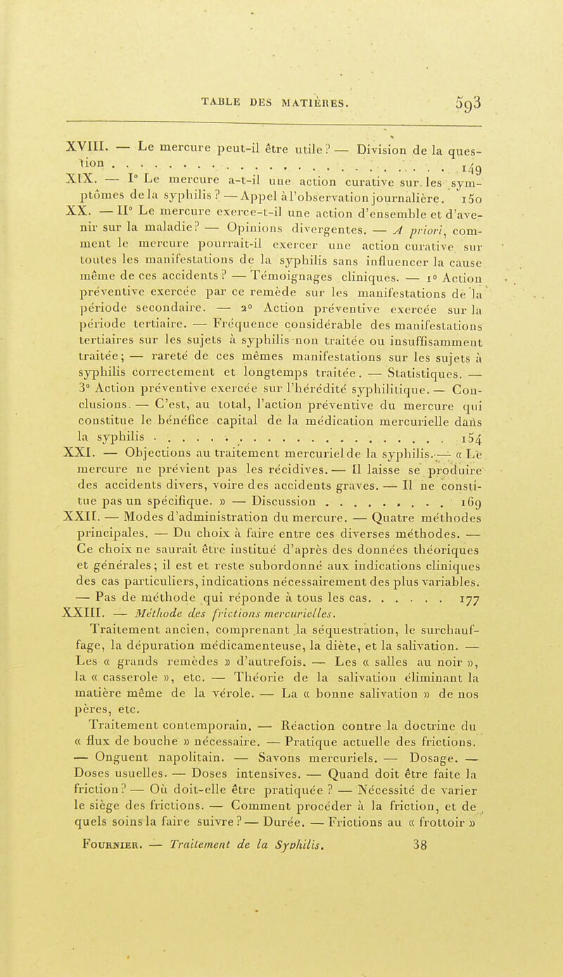XVIII. — Le mercure peut-il être utile ? — Division de la ques- ^^0° • • ^ • • ; • . 149 XIX. — 1° Le mercure a-t-il uue action curative sur. les sym- ptômes delà syphilis ? — Appel àTobservation journalière. i5o XX. — II Le mercure exerce-t-il une action d'ensemble et d'ave- nir sur la maladie? — Opinions divergentes, — A priori^ com- ment le mercure pourrait-il exercer une action curative. sur toutes les manifestations de la syphilis sans influencer la cause même de ces accidents ? — Témoignages cliniques. — i» Action préventive exercée par ce remède sur les manifestations de la période secondaire. — 2» Action préventive exercée sur la période tertiaire. — Fréquence considérable des manifestations tertiaires sur les sujets à syphilis non traitée ou insuffisamment traitée; — rareté de ces mêmes manifestations sur les sujets à syphilis correctement et longtemps traitée. — Statistiques. — 3° Action préventive exercée sur l'hérédité syphilitique. — Con- clusions. — C'est, au total, l'action préventive du mercure qui constitue le bénéfice capital de la médication mercurielle daiis la syphilis i54 XXI. — Objections au traitement mercurielde la syphilis.—- « Le mercure ne prévient pas les récidives,— Il laisse se produire des accidents divers, voire des accidents graves. — Il ne consti- tue pas un spécifique. » — Discussion 169 XXII. — Modes d'administration du mei-cure. — Quatre méthodes principales. — Du choix à faire entre ces diverses méthodes. — Ce choix ne saurait être institué d'après des données théoriques et générales; il est et reste subordonné aux indications cliniques des cas particuliers, indications nécessairement des plus variables. — Pas de méthode qui réponde à tous les cas 177 XXIII. — Méthode des frictions mcrcurielles. Traitement ancien, comprenant la séquestration, le surchauf- fage, la dépuration médicamenteuse, la diète, et la salivation. — Les « grands remèdes » d'autrefois. — Les « salles au noir », la « casserole », etc. — Théorie de la salivation éliminant la matière même de la vérole. — La « bonne salivation » de nos pères, etc. Traitement contemporain. — Réaction contre la doctrine du « flux de bouché » nécessaire. — Pratique actuelle des frictions. — Onguent napolitain. — Savons mercuriels. — Dosage. — Doses usuelles. — Doses intensives. — Quand doit être faite la friction?— Où doit-elle être pratiquée ? — Nécessité de varier le siège des frictions. — Comment procéder à la friction, et de quels soins la faire suivre?— Durée, — Frictions au « frottoir » FouRMiER. — Traitement de la Syphilis. 38