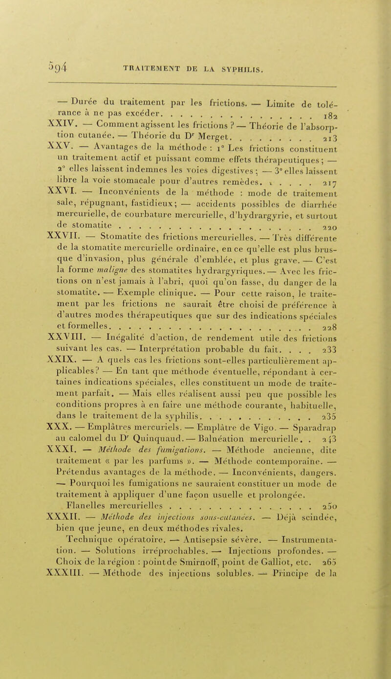 — Durée du iraitement par les frictions. — Limite de tolé- rance à ne pas excéder ig^ XXIV. — Comment agissent les frictions ?— Théorie de l'absorp- tion cutanée. — Théorie du D^ Merget 213 XXV. — Avantages de la méthode : 1° Les frictions constituent un traitement actif et puissant comme effets thérapeutiques; — a° elles laissent indemnes les voies digestives; — 3° elles laissent libre la voie stomacale pour d'autres remèdes. 1 . . . . 217 XX\I. — Inconvénients de la méthode : mode de traitement sale, répugnant, fastidieux; — accidents possibles de diarrhée mercurielle, de courbature mercurielle, d'hydrargyrie, et surtout de stomatite 9.20 XXVII. — Stomatite des frictions mercurielles. —Très différente de la stomatite mercurielle ordinaire, en ce qu'elle est plus brus- que d'invasion, plus générale d'emblée, et plus grave. — C'est la forme maligm: des stomatites hydrargyriques.— Avec les fric- tions on n'est jamais à l'abri, quoi qu'on fasse, du danger de la stomatite, — Exemple clinique. — Pour cette raison, le traite- ment par les frictions ne saurait être choisi de préférence à d'autres modes thérapeutiques que sur des indications spéciales et formelles 228 XXVIII. — Inégalité d'action, de rendement utile des frictions suivant les cas. — Interprétation probable du fait. . . . 233 XXIX. — A quels cas les frictions sont-elles particulièrement ap- plicables? — En tant que méthode éventuelle, répondant à cer- taines indications spéciales, elles constituent un mode de traite- ment parfait. — Mais elles réalisent aussi peu que possible les conditions propres à en faire une méthode courante, habituelle, dans le traitement delà syphilis 235 XXX. — Emplâtres mercuriels. — Emplâtre de Vigo. — Sparadrap au calomel du D' Quinquaud. — Baluéation mercurielle. . 2+3 XKXI. — Mélliodc des fumigations. — Méthode ancienne, dite traitement a par les parfums ». — Méthode contemporaine. — Prétendus avantages de la méthode. — Inconvénients, dangers. — Pourquoi les fumigations ne sauraient constituer un mode de traitement à appliquer d'une façon usuelle et prolongée. Flanelles mercurielles aSo XXXII. — Méthode des injections soiis-ciUances. — Déjà scindée, bien que jeune, en deux méthodes rivales. Technique opératoire. — Antisepsie sévère. — Instrumeula- tion. — Solutions irrcprociiables. — Injections profondes. — Choix de la région : pointde Smirnolf, point de Galliot, etc. 263 XXXIII. — Méthode des injections solubles. — Principe de la