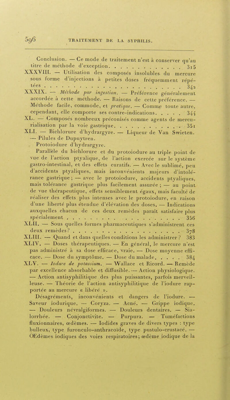 Conclusion. — Ce mode de traitement n'est à conserver qu'au litre de mëlliode d'exception 3i5 XXXVIH. — Utilisation des composes insolubles du mercure sous forme d'injections à petites doses fréquemment répé- tées 3^5 XXXIX. — Méthode par ingestion. — Préférence généralement accordée à cette méthode. — Raisons de cette préférence. — Méthode facile, commode, et pratique. — Comnue toute autre, cependant, elle comporte ses contre-indications 34 î XL. — Composés nombreux préconisés comme agents de mercu- rialisation par la voie gastrique 351 XLI. — Bichlorure d'hydrargyre. — Liqueur de Van Swieten. — Pilules de Dupuytreu. Protoiodure d'hydrargyre. Parallèle du bichlorure et du protoiodure au triple point de vue de l'action ptyalique, de l'action exercée sur le système gastro-intestinal, et des effets curatifs. — Avec le sublimé, peu d'accidents ptyaliques, mais inconvénients majeurs d'intolé- rance gastrique ; — avec le protoiodure, accidents ptyaliques, mais tolérance gastrique plus facilement assurée ; — au point de vue thérapeutique, effets sensiblement égaux, mais faculté de réaliser des effets plus intenses avec le protoiodure, en raison d'une liberté plus étendue d'élévation des doses. — Indications auxquelles chacun de ces deux remèdes paraît satisfaire plus spécialement 356 XLII. — Sous quelles formes pharmaceutiques s'administrent ces deux remèdes? 378 XLIII. — Quand et dans quelles conditions les administrer ? 383 XLIV. — Doses thérapeutiques. — En général, le mercure n'est pas administré à sa dose efficace, vraie. — Dose moyenne effi- cace. — Dose du symptôme. — Dose du malade 384 XLV. — lodure de potassium. — Wallace et Ricord. — Remède par excellence absorbable et diffusible. — Action physiologique. — Action antisyphilitique des plus puissantes, parfois merveil- leuse. — Théorie de l'action antisyphilitique de l'iodure rap- portée au mercure « libéré ». Désagréments, inconvénients et dangers de l'iodure. — Saveur iodurique. — Coryza. — Acné. — Grippe iodique. — Douleurs névralgiformes. — Douleurs dentaires. — Sia- lorrhée. — Conjonctivite. — Purpura. — Tuméfactions fluxionnaires, œdèmes. — lodides graves de divers types : type huileux, type furonculo-anthi'acoïde, type pustulo-crustacé. — OEdèmes iodiques des voies respiratoires; œdème iodique de la