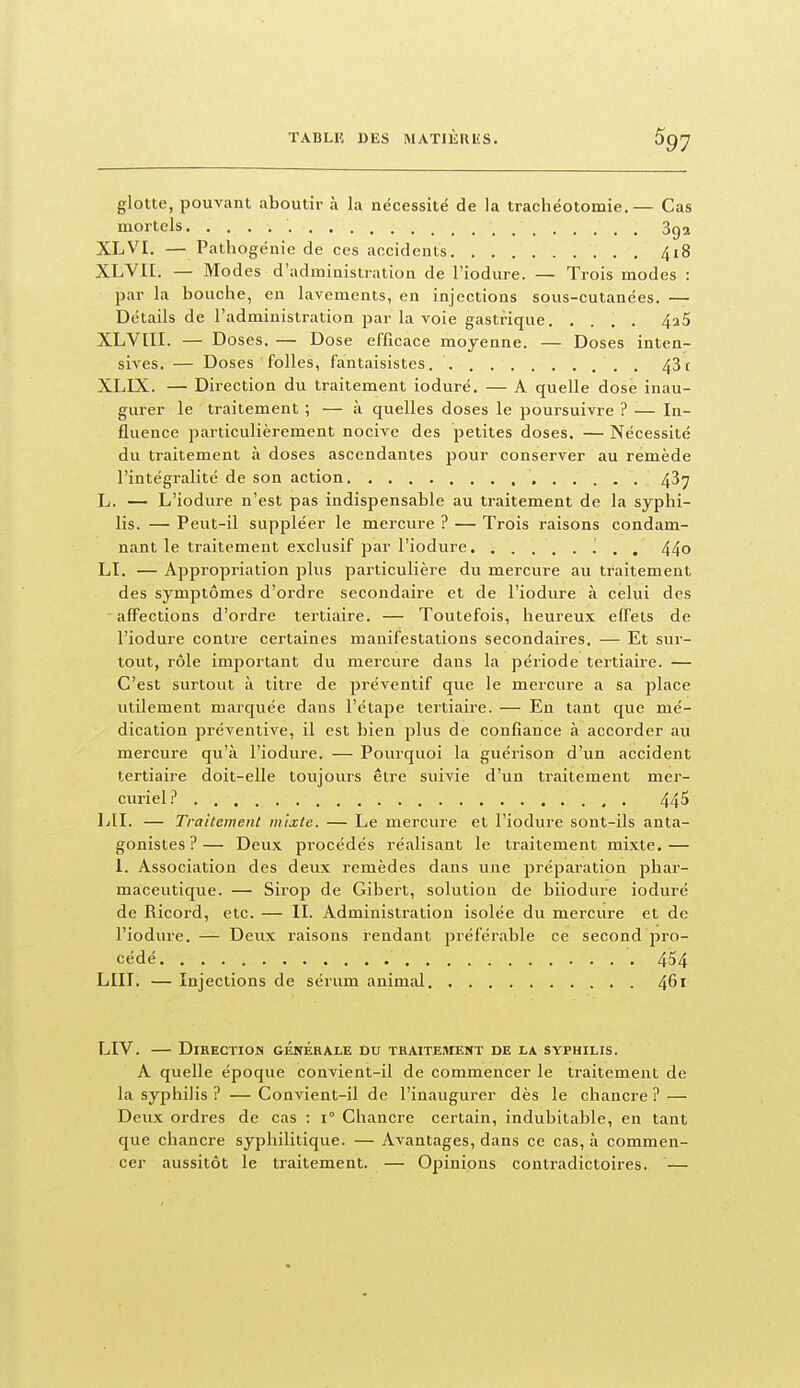 glotte, pouvant aboutir a. la nécessité de la trachéotomie.— Cas mortels 3g2 XLVI. — Pathogénie de ces accidents 4i8 XLVII. — Modes d'administration de l'iodure. — Trois modes : par la bouche, en lavements, en injections sous-cutanées. — Détails de l'administration par la voie gastrique. .... 4^5 XLVIII. — Doses. — Dose efficace moyenne. — Doses inten- sives. — Doses folles, fantaisistes. . 43c XLIX. — Direction du traitement ioduré. — A quelle dose inau- gurer le traitement ; — à quelles doses le poursuivre ? — In- fluence particulièrement nocive des petites doses. — Nécessité du traitement à doses ascendantes pour conserver au remède l'intégralité de son action 43^ L. — L'iodure n'est pas indispensable au traitement de la syphi- lis. — Peut-il suppléer le mercure ? — Trois raisons condam- nant le traitement exclusif par l'iodure 44o LI. — Appropriation plus particulière du mercure au traitement des symptômes d'ordre secondaire et de l'iodure à celui des 'affections d'ordre tertiaire. — Toutefois, heureux effets de l'iodure contre certaines manifestations secondaires, — Et sur- tout, rôle important du mercure dans la période tertiaire. — C'est surtout à titre de préventif que le mercure a sa place utilement marquée dans l'étape tertiaire. — En tant que mé- dication préventive, il est bien plus de confiance à accorder au mercure qu'à l'iodure. — Pourquoi la guérison d'un accident tertiaire doit-elle toujours être suivie d'un traitement mer- curiel.i' 44^ lAl. — Traitement mixte. — Le mercure et l'iodure sont-ils anta- gonistes?— Deux procédés réalisant le traitement mixte.— 1. Association des deux remèdes dans une préparation phar- maceutique. — Sirop de Gibert, solution de biiodiu-e ioduré de Ricord, etc. — II. Administration isolée du mercure et de l'iodure. — Deux raisons rendant préférable ce second pro- cédé LUI. — Injections de sérum animal 461 LIV. DiRECTIOJS GÉNÉRALE DU TRAITEMENT DE LA SYPHILIS. A quelle époque convient-il de commencer le traitement de la syphilis ? — Convient-il de l'inaugurer dès le chancre ? — Deux ordres de cas : 1° Chancre certain, indubitable, en tant que chancre syphilitique. — Avantages, dans ce cas, à commen- cer aussitôt le traitement. — Opinions contradictoires. —