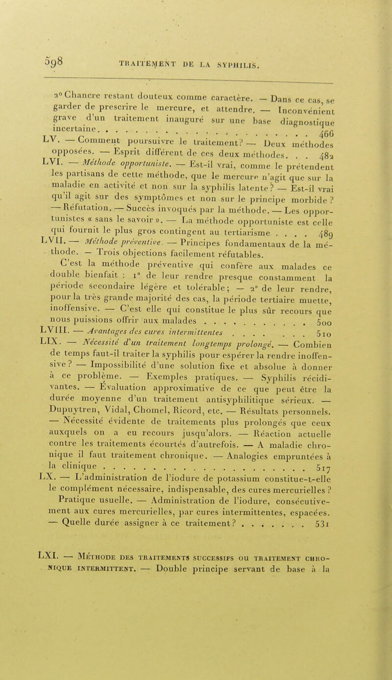 a Chancre restant douteux comme caractère. — Dans ce cas se garder de prescrire le mercure, et attendre. — Inconvénient grave d'un traitement inaugure sur une base diagnostique incertaine. LV. — Comment poursuivre le traitement:'— Deux méthodes opposées. — Esprit difTérent de ces deux métiiodes. . . 482 LVI. — Métiioclc opporlunistc. — Est-il vrai, comme le prétendent les partisans de cette méthode, que le mercure n'agit que sur la maladie en activité et non sur la syphilis latente? — Est-il vrai qu'il agit sur des symptômes et non sur le principe morbide? — Réfutation. — Succès invoqués par la méthode. — Les oppor- tunistes «sans le savoir». — La méthode opportuniste est celle qui fournit le plus gros contingent au tertiarisme .... 489 LVIL — ivlctltode jmhcnlive. — Principes fondamentaux de la mé- thode. — Trois objections facilement réfutables. C'est la méthode préventive qui confère aux malades ce double bienfait : 1° de leur rendre presque constamment la période secondaire légère et tolérable; — 2° de leur rendre, pour la très grande majorité des cas, la période tertiaire muette, inoffensive. — C'est elle qui constitue le plus sûr recours que nous puissions offrir aux malades 5oo LVllI. — Ai'antages des cures intennittentes 5 10 LIX. — Nécessité d'un traitement longtemps prolongé. — Combien de temps faut-il traiter la syphilis pour espérer la rendre inoffcn- sive ? — Impossibilité d'une solution fixe et absolue à donner à ce problème. — Exemples pratiques. — Syphilis récidi- vantes. — Evaluation approximative de ce que peut être la durée moyenne d'un traitement antisyphilitique sérieux. — Dupuytren, Vidal, Chomel, Ricoid, etc. — Résultats personnels. — Nécessité évidente de traitements plus prolongés que ceux auxquels on a eu recours jusqu'alors. — Réaction actuelle contre les traitements écourtés d'autrefois. — A maladie chro- nique il faut traitement chronique. — Analogies empruntées à la clinique LX. — L'administration de l'iodure de potassium constitue-t-elle le complément nécessaire, indispensable, des cures mercurielles ? Pratique usuelle. — Administration de l'iodure, consécutive- ment aux cures mercurielles, par cures intermittentes, espacées. — Quelle durée assigner à ce traitement? 53i LXI. MÉTHODE DES TRAITEMENTS SUCCESSIFS OU TRAITEMENT CHUO- KiQXJE iisTEHMiTTENT. — Doublc principe servant de base à la
