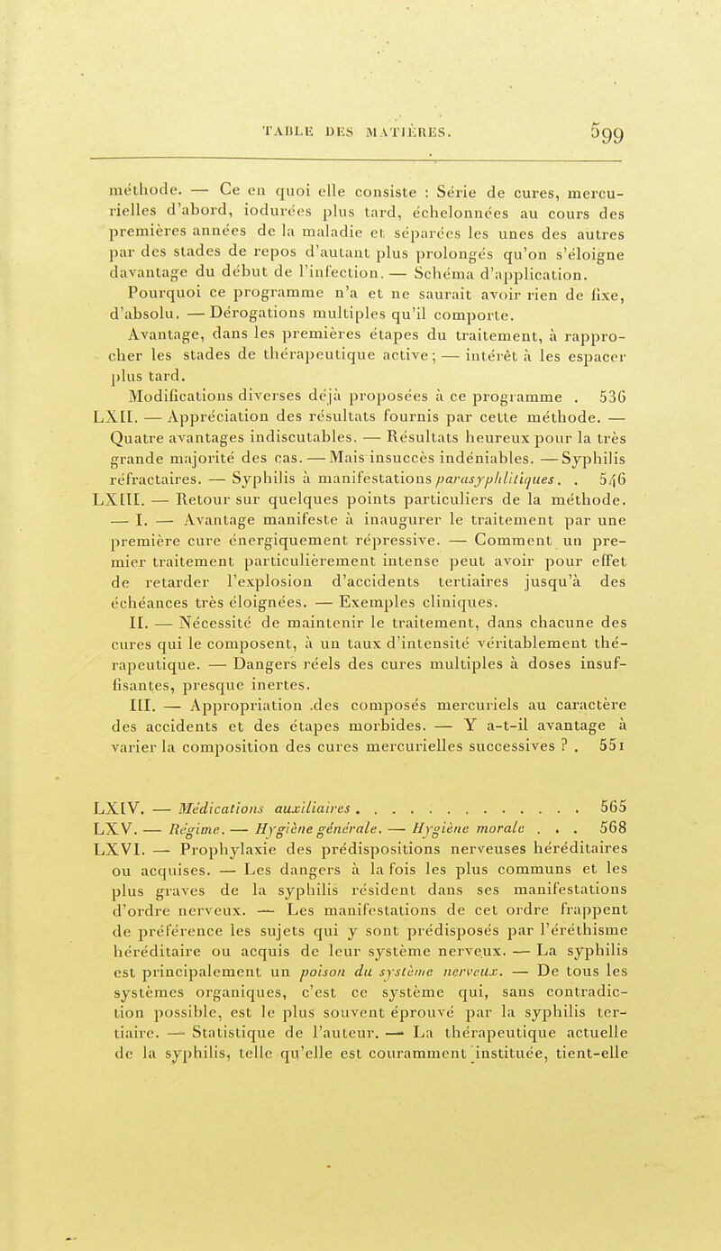méthode. — Ce en quoi elle consiste : Série de cures, mercu- rielles d'abord, iodurées plus tnrd, échelonnées au cours des premières années de la maladie et séparées les unes des autres par des stades de repos d'autant plus prolongés qu'on s'éloigne davantage du début de l'infection. — Schéma d'application. Pourquoi ce programme n'a et ne saurait avoir rien de iïxe, d'absolu. —Dérogations multiples qu'il comporte. Avantage, dans les premières étapes du traitement, à rappro- cher les stades de thérapeutique active ; — intérêt à les espacer plus tard. Modifications diverses déjà proposées à ce programme . 536 LXII. — Appréciation des résultats fournis par cette méthode. — Quatre avantages indiscutables. — Résultats heureux pour la très grande majorité des cas.—Mais insuccès indéniables. —Syphilis réfractaires. — Syphilis à mamiéstaLtions parasjfj/illlhjues. . 5/\6 LXLTI. — Retour sur quelques points particuliers de la méthode. — I. — Avantage manifeste à inaugurer le traitement par une première cure énergiquement répressive. — Comment un pre- mier traitement particulièrement intense peut avoir pour effet de retarder l'explosion d'accidents tertiaires jusqu'à des échéances très éloignées. — Exemples cliniques. II. — Nécessité de maintenir le traitement, dans chacune des cures qui le composent, à un taux d'intensité véritablement thé- rapeutique. — Dangers réels des cures multiples à doses insuf- fisantes, presque inertes. III. — Appropriation .des composés mercuriels au caractère des accidents et des étapes morbides. — Y a-t-il avantage à varier la composition des cures mercurielles successives ? , 551 LXIV. — Médications auxiliaires 565 LXV. — Régime.— Hygiène générale. — Hygiène morale . . . 568 LXVl. — Prophylaxie des prédispositions nerveuses héréditaires ou acquises. — Les dangers à la fois les plus communs et les plus graves de la syphilis résident dans ses manifestations d'ordre nerveux. — Les manifestations de cet ordre frappent de préférence les sujets qui y sont prédisposés par l'éréthisme héréditaire ou acquis de leur système nerveux. — La syphilis est principalement un poison du syslème nerveux. — De tous les systèmes organiques, c'est ce système qui, sans contradic- tion possible, est le plus souvent éprouvé par la syphilis ter- tiaire. — Statistique de l'auteur. —> La thérapeutique actuelle de la syphilis, telle qu'elle est couramment instituée, tient-elle