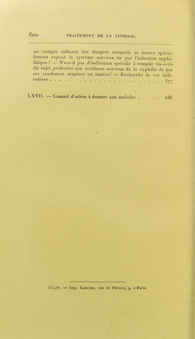 un compte suffisant des dangers auxquels se trouve spécia- lement exposé le système nerveux de par l'infection syphi- litique ? — N'est-il pas d'indication spéciale à remplir vis-à-vis du sujet prédestiné aux accidents nerveux de la syphilis de par ses tendances acquises ou innées?— Recherche de ces indi- cations LXVIL. — Conseil d'adieu à donner aux malades 586 25437- — Imp. Lahure, rue de Fleurus, 9, à Paris. /