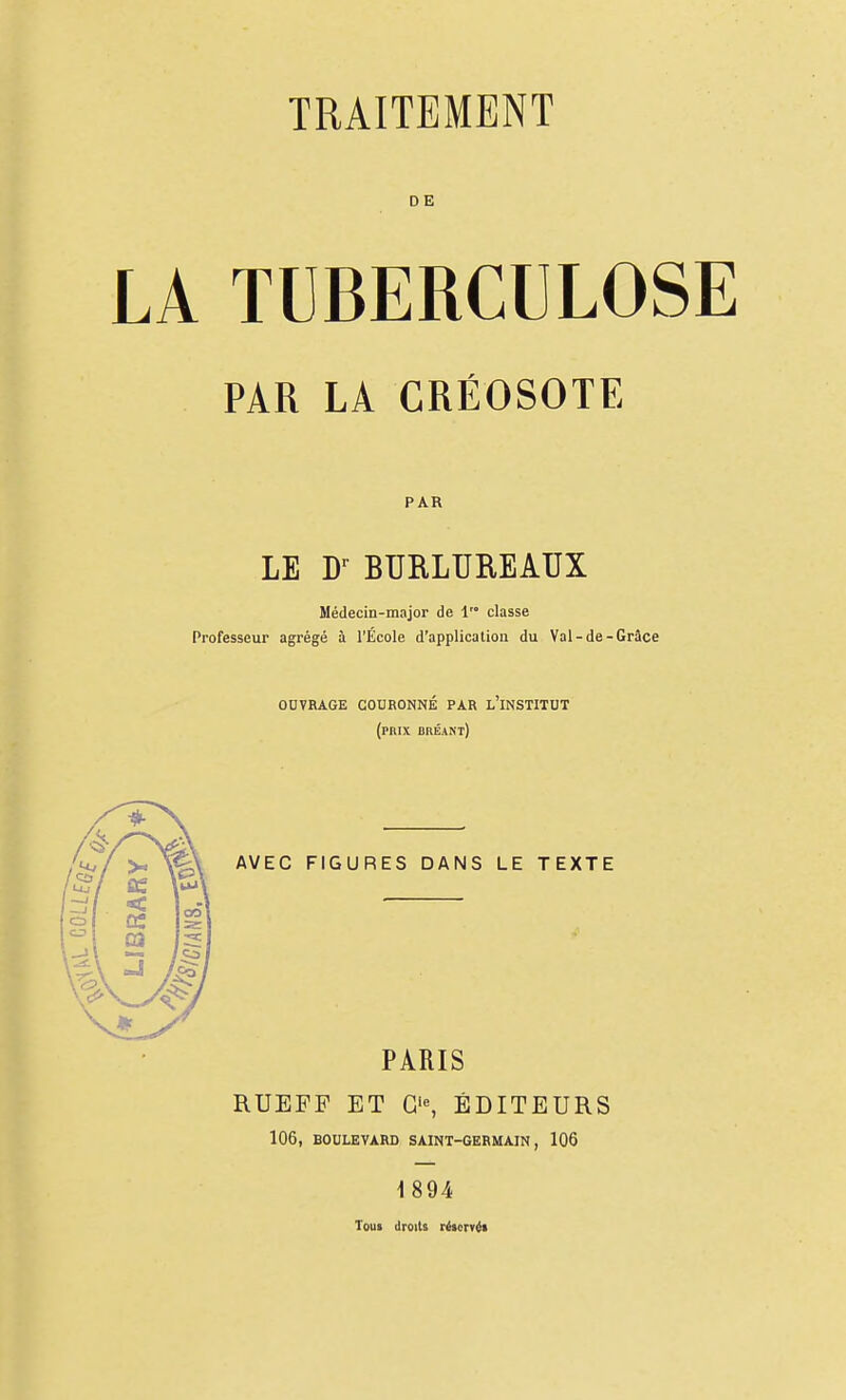 DE LA TUBERCULOSE PAR LA CRÉOSOTE PAR LE W BURLUREAUX Médecin-major de 1'° classe Professeur agrégé à l'École d'application du Val-de-Grâce OUVRAGE CODRONNÉ PAR l'iNSTITUT (prix bbéant) AVEC FIGURES DANS LE TEXTE PARIS RUEFF ET ÉDITEURS 106, BOULEVARD SAINT-GERMAIN, 106 1894 Toui droits létcrvii