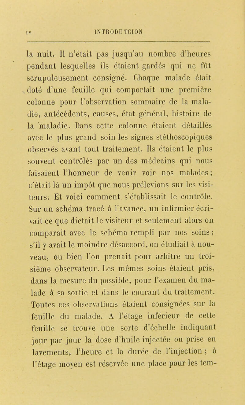 la nuit. Il n'était pas jusqu'au nombre d'heures pendant lesquelles ils étaient gardés qui ne fût scrupuleusement consigné. Chaque malade était doté d'une feuille qui comportait une première colonne pour l'observation sommaire de la mala- die, antécédents, causes, état général, histoire de la maladie. Dans cette colonne étaient détaillés avec le plus grand soin les signes stéthoscopiques observés avant tout traitement. Ils étaient le plus souvent contrôlés par un des médecins qui nous faisaient l'honneur de venir voir nos malades ; c'était là un impôt que nous prélevions sur les visi- teurs. Et voici comment s'établissait le contrôle. Sur un schéma tracé à l'avance, un infirmier écri- vait ce que dictait le visiteur et seulement alors on comparait avec le schéma rempli par nos soins : s'il y avait le moindre désaccord, on étudiait à nou- veau, ou bien l'on prenait pour arbitre un troi- sième observateur. Les mêmes soins étaient pris, dans la mesure du possible, pour l'examen du ma- lade à sa sortie et dans le courant du traitement. Toutes ces observations étaient consignées sur la feuille du malade. A l'étage inférieur de cette feuille se trouve une sorte d'échelle indiquant jour par jour la dose d'huile injectée ou prise en lavements, l'heure et la durée de l'injection ; à l'étage moyen est réservée une place pour les tem-