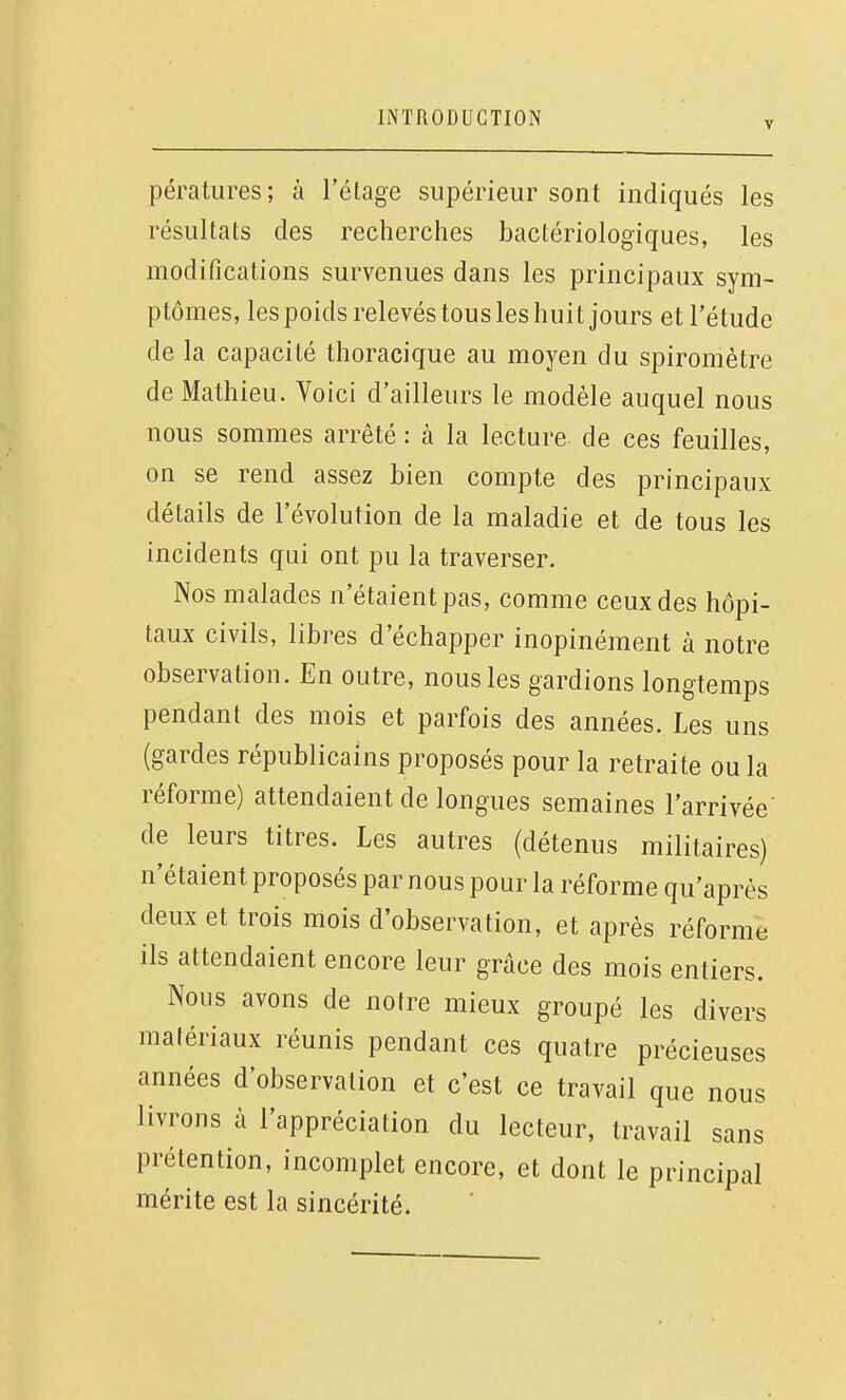 pératures; à l'étage supérieur sont indiqués les résultats des recherches bactériologiques, les modifications survenues dans les principaux sym- ptômes, les poids relevés tous les huit jours et l'étude de la capacité thoracique au moyen du spiromètre de Mathieu. Voici d'ailleurs le modèle auquel nous nous sommes arrêté : à la lecture de ces feuilles, on se rend assez bien compte des principaux détails de l'évolution de la maladie et de tous les incidents qui ont pu la traverser. Nos malades n'étaient pas, comme ceux des hôpi- taux civils, libres d'échapper inopinément à notre observation. En outre, nous les gardions longtemps pendant des mois et parfois des années. Les uns (gardes républicains proposés pour la retraite ou la réforme) attendaient de longues semaines l'arrivée' de leurs titres. Les autres (détenus militaires) n'étaient proposés par nous pour la réforme qu'après deux et trois mois d'observation, et après réforme ils attendaient encore leur grâce des mois entiers. Nous avons de notre mieux groupé les divers matériaux réunis pendant ces quatre précieuses années d'observation et c'est ce travail que nous livrons à l'appréciation du lecteur, travail sans prétention, incomplet encore, et dont le principal mérite est la sincérité.