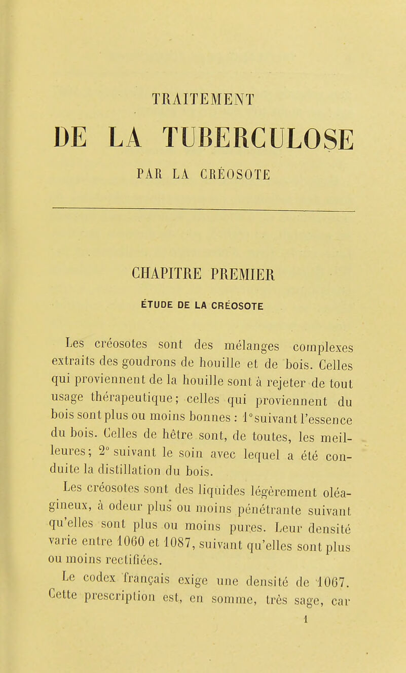 TRAITEMENT DE LA TUBERCULOSE PAR LA CRÉOSOTE CHAPITRE PREMIER ÉTUDE DE LA CRÉOSOTE Les créosotes sont des mélanges complexes extraits des goudrons de houille et de bois. Celles qui proviennent de la houille sont à rejeter de tout usage thérapeutique; celles qui proviennent du bois sont plus ou moins bonnes : i°suivant l'essence du bois. Celles de hêtre sont, de toutes, les meil- leures; 2 suivant le soin avec lequel a été con- duite la distillation du bois. Les créosotes sont des liquides légèrement oléa- gineux, h odeur plus ou moins pénétrante suivant qu'elles sont plus ou moins pures. Leur densité varie entre 1060 et 1087, suivant qu'elles sont plus ou moins rectifiées. Le codex français exige une densité de 1067. Cette prescription est, en somme, très sage, car