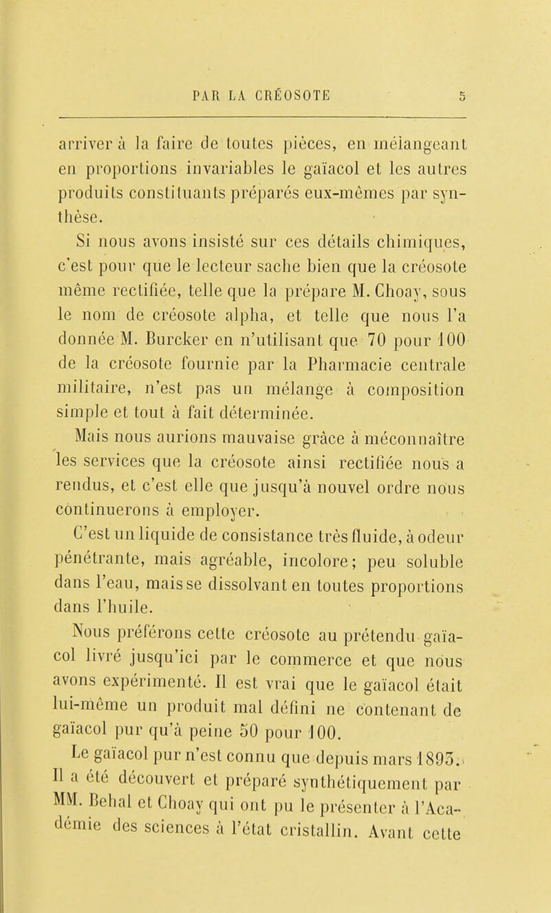 arrivera la faire de Loutes pièces, en mélangeant en proportions invariables le gaïacol et les autres produits constituants préparés eux-mêmes par syn- thèse. Si nous avons insisté sur ces détails chimiques, c'est pour que le lecteur sache bien que la créosote même rectifiée, telle que la prépare M. Choay, sous le nom de créosote alpha, et telle que nous l'a donnée M. Burcker en n'utilisant que 70 pour 100 de la créosote fournie par la Pharmacie centrale militaire, n'est pas un mélange à cojnposition simple et tout à fait déterminée. Mais nous aurions mauvaise grâce à méconnaître les services que la créosote ainsi rectifiée nous a rendus, et c'est elle que jusqu'à nouvel ordre nOus continuerons à employer. C'est un liquide de consistance très fluide, à odeur pénétrante, mais agréable, incolore; peu soluble dans l'eau, mais se dissolvant en toutes proportions dans l'huile. Nous préférons cette créosote au prétendu gaïa- col livré jusqu'ici par le commerce et que nous avons expérimenté. Il est vrai que le gaïacol était lui-même un produit mal défini ne contenant de gaïacol pur qu'à peine 50 pour 100. Le gaïacol pur n'est connu que depuis mars 1893.. Il a été découvert et préparé syntliétiquement par MM. Behal et Choay qui ont pu le présenter à l'Aca- démie des sciences à l'état cristallin. Avant cette