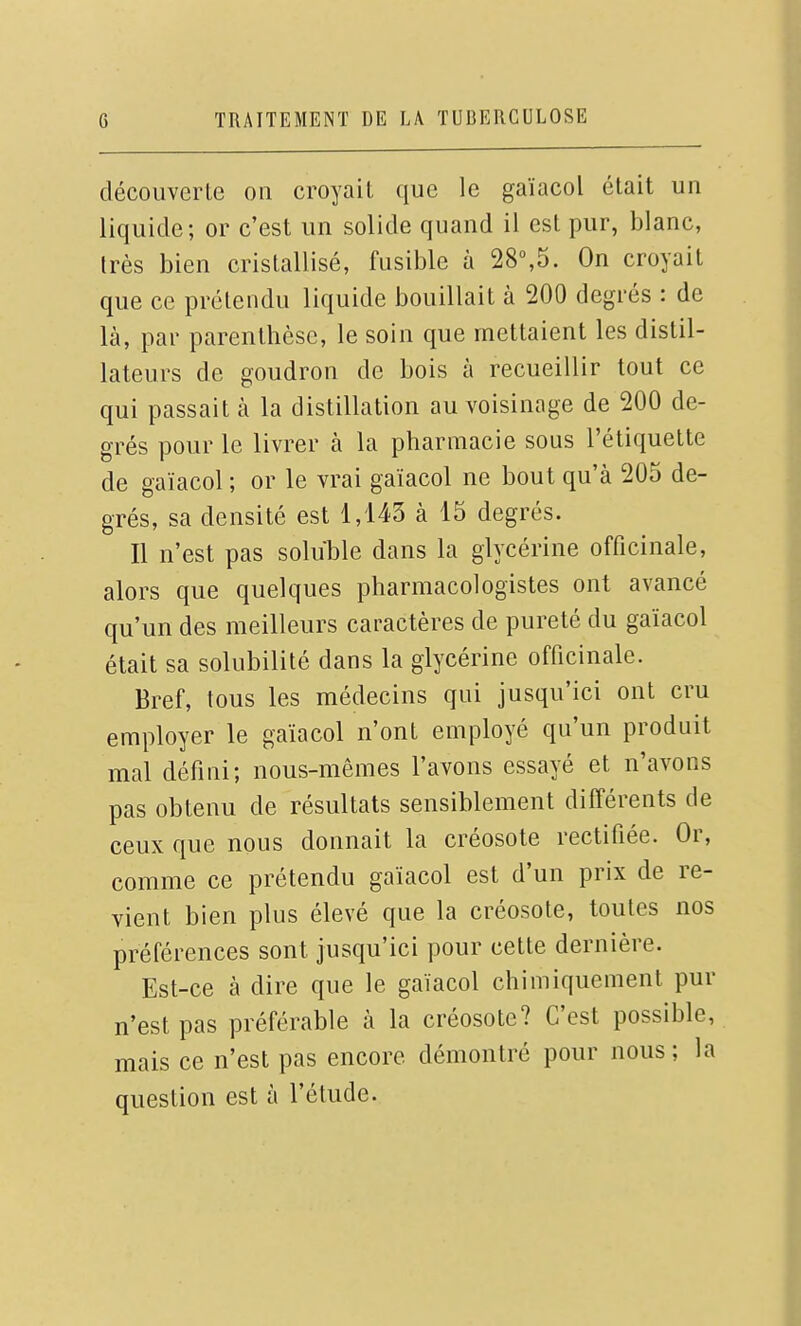 décoiiverle on croyait que le gaïacol était un liquide; or c'est un solide quand il est pur, blanc, très bien cristallisé, fusible à 28°,5. On croyait que ce prétendu liquide bouillait à 200 degrés : de là, par parenthèse, le soin que mettaient les distil- lateurs de goudron de bois à recueillir tout ce qui passait à la distillation au voisinage de 200 de- grés pour le livrer à la pharmacie sous l'étiquette de gaïacol ; or le vrai gaïacol ne bout qu'à 205 de- grés, sa densité est 1,143 à 15 degrés. Il n'est pas soluble dans la glycérine officinale, alors que quelques pharmacologistes ont avancé qu'un des meilleurs caractères de pureté du gaïacol était sa solubilité dans la glycérine officinale. Bref, tous les médecins qui jusqu'ici ont cru employer le gaïacol n'ont employé qu'un produit mal défini; nous-mêmes l'avons essayé et n'avons pas obtenu de résultats sensiblement différents de ceux que nous donnait la créosote rectifiée. Or, comme ce prétendu gaïacol est d'un prix de re- vient bien plus élevé que la créosote, toutes nos préférences sont jusqu'ici pour cette dernière. Est-ce à dire que le gaïacol chimiquement pur n'est pas préférable à la créosote? C'est possible, mais ce n'est pas encore démontré pour nous; la question est à l'étude.