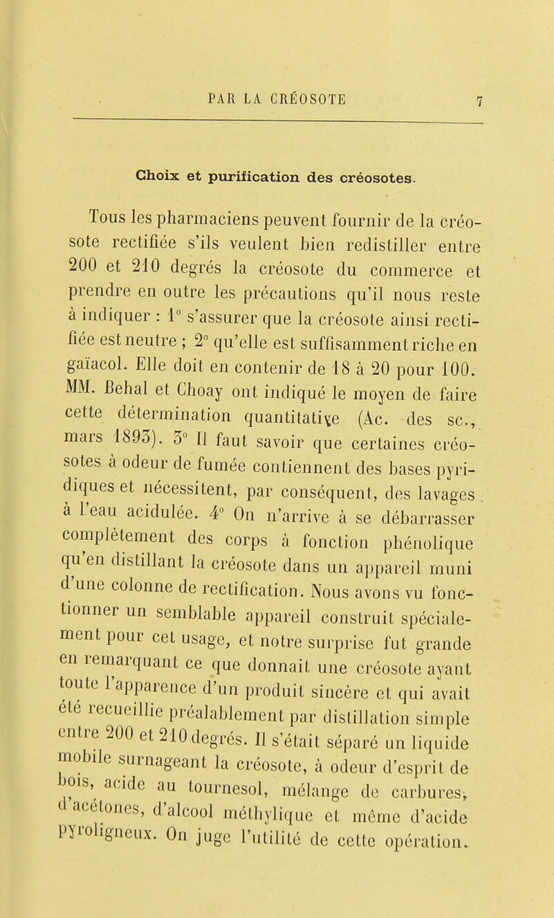 Choix et purification des créosotes. Tous les pharmaciens peuvent fournir de la créo- sote rectifiée s'ils veulent bien redistiller entre 200 et 210 degrés la créosote du commerce et prendre en outre les précautions qu'il nous reste à indiquer : 1 s'assurer que la créosote ainsi recti- fiée est neutre ; 2° qu'elle est suffisamment riche en gaïacol. Elle doit en contenir de 18 à 20 pour 100. MM. Eehal et Choay ont indiqué le moyen de faire cette détermination quantitative (Ac. des se, mars 1893). 3° Il faut savoir que certaines créo- sotes à odeur de fumée contiennent des bases pyri- diques et nécessitent, par conséquent, des lavages . à l'eau acidulée. 4» On n'arrive à se débarrasser complètement des corps à fonction phénolique qu'en distillant la créosote dans un appareil muni d'une colonne de rectification. Nous avons vu fonc- tionner un semblable appareil construit spéciale- ment pour cet usage, et notre surprise fut grande en remarquant ce que donnait une créosote ayant toute l'apparence d'un produit sincère et qui avait été recueillie préalablement par distillation simple entre 200 et 210 degrés. Il s'était séparé un liquide mobile surnageant la créosote, à odeur d'esprit de hois, acide au tournesol, mélange de carbures^ d acétones, d'alcool méthylique et môme d'acide Pyrohgueux. On juge l'utilité de cette opération.