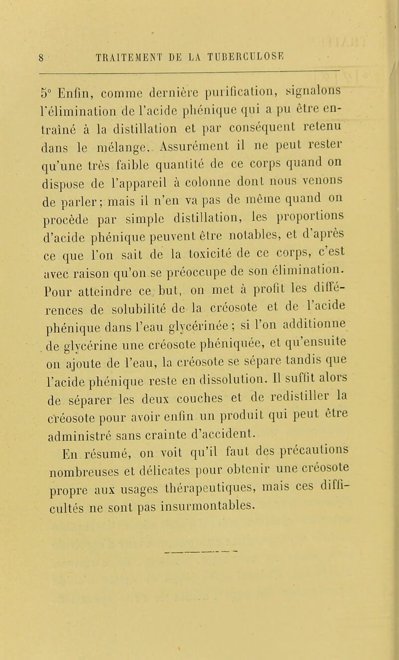 5° Enfin, comme dernière purification, signalons l'élimination de l'acide phénique qui a pu être en- traîné à la distillation et par conséquent retenu dans le mélange. Assurément il ne peut rester qu'une très faible quanlité de ce corps quand on dispose de l'appareil à colonne dont nous venons de parler; mais il n'en va pas de môme quand on procède par simple distillation, les proportions d'acide phénique peuvent être notables, et d'après ce que l'on sait de la toxicité de ce corps, c'est avec raison qu'on se préoccupe de son élimination. Pour atteindre ce but, on met à profit les diffé- rences de solubilité de la créosote et de l'acide phénique dans l'eau glycérinée ; si l'on additionne de glycérine une créosote phéniquée, et qu'ensuite on ajoute de l'eau, la créosote se sépare tandis que l'acide phénique reste en dissolution. Il suffit alors de séparer les deux couches et de redistiller la créosote pour avoir enfin un produit qui peut être administré sans crainte d'accident. En résumé, on voit qu'il faut des précautions nombreuses et délicates pour obtenir une créosote propre aux usages thérapeutiques, mais ces diffi- cultés ne sont pas insurmontables.